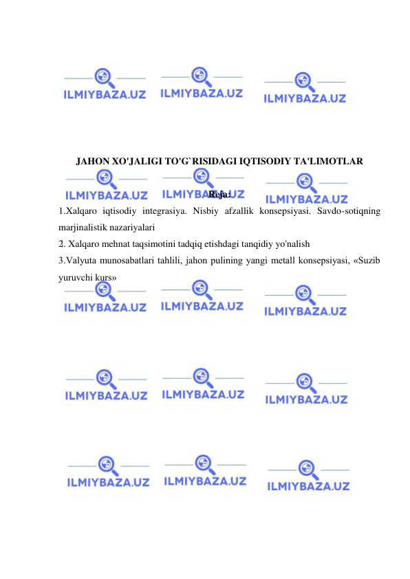  
 
 
 
 
 
 
 
 
JAHON XO'JALIGI TO'G`RISIDAGI IQTISODIY TA'LIMOTLAR 
 
Reja: 
1.Xalqaro iqtisodiy integrasiya. Nisbiy afzallik konsepsiyasi. Savdo-sotiqning 
marjinalistik nazariyalari 
2. Xalqaro mehnat taqsimotini tadqiq etishdagi tanqidiy yo'nalish 
3.Valyuta munosabatlari tahlili, jahon pulining yangi metall konsepsiyasi, «Suzib 
yuruvchi kurs» 
 
 
 
 
 
 
 
 
 
 
 
 
 
 
 
