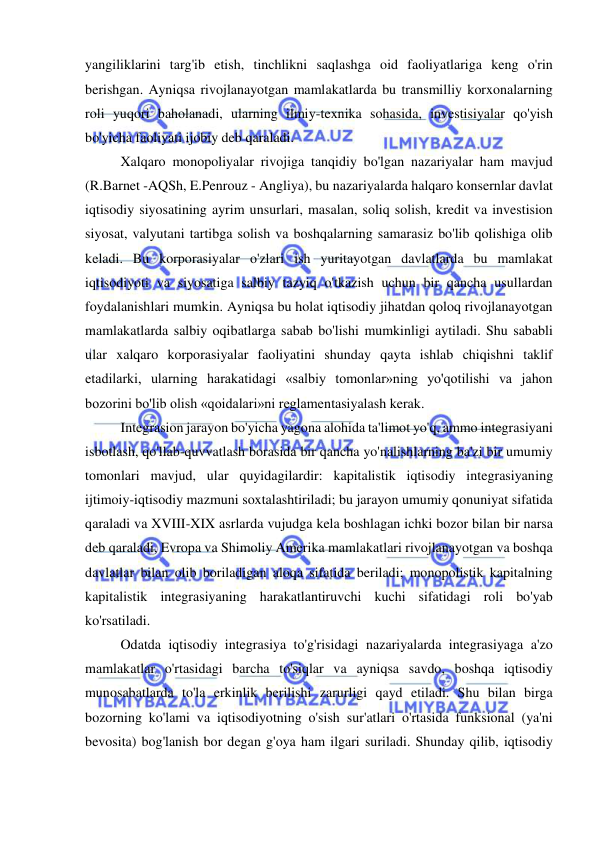  
 
yangiliklarini targ'ib etish, tinchlikni saqlashga oid faoliyatlariga keng o'rin 
berishgan. Ayniqsa rivojlanayotgan mamlakatlarda bu transmilliy korxonalarning 
roli yuqori baholanadi, ularning ilmiy-texnika sohasida, investisiyalar qo'yish 
bo'yicha faoliyati ijobiy deb qaraladi.  
Xalqaro monopoliyalar rivojiga tanqidiy bo'lgan nazariyalar ham mavjud 
(R.Barnet -AQSh, E.Penrouz - Angliya), bu nazariyalarda halqaro konsernlar davlat 
iqtisodiy siyosatining ayrim unsurlari, masalan, soliq solish, kredit va investision 
siyosat, valyutani tartibga solish va boshqalarning samarasiz bo'lib qolishiga olib 
keladi. Bu korporasiyalar o'zlari ish yuritayotgan davlatlarda bu mamlakat 
iqtisodiyoti va siyosatiga salbiy tazyiq o'tkazish uchun bir qancha usullardan 
foydalanishlari mumkin. Ayniqsa bu holat iqtisodiy jihatdan qoloq rivojlanayotgan 
mamlakatlarda salbiy oqibatlarga sabab bo'lishi mumkinligi aytiladi. Shu sababli 
ular xalqaro korporasiyalar faoliyatini shunday qayta ishlab chiqishni taklif 
etadilarki, ularning harakatidagi «salbiy tomonlar»ning yo'qotilishi va jahon 
bozorini bo'lib olish «qoidalari»ni reglamentasiyalash kerak.  
Integrasion jarayon bo'yicha yagona alohida ta'limot yo'q, ammo integrasiyani 
isbotlash, qo'llab-quvvatlash borasida bir qancha yo'nalishlarning ba'zi bir umumiy 
tomonlari mavjud, ular quyidagilardir: kapitalistik iqtisodiy integrasiyaning 
ijtimoiy-iqtisodiy mazmuni soxtalashtiriladi; bu jarayon umumiy qonuniyat sifatida 
qaraladi va XVIII-XIX asrlarda vujudga kela boshlagan ichki bozor bilan bir narsa 
deb qaraladi, Evropa va Shimoliy Amerika mamlakatlari rivojlanayotgan va boshqa 
davlatlar bilan olib boriladigan aloqa sifatida beriladi; monopolistik kapitalning 
kapitalistik integrasiyaning harakatlantiruvchi kuchi sifatidagi roli bo'yab 
ko'rsatiladi.  
Odatda iqtisodiy integrasiya to'g'risidagi nazariyalarda integrasiyaga a'zo 
mamlakatlar o'rtasidagi barcha to'siqlar va ayniqsa savdo, boshqa iqtisodiy 
munosabatlarda to'la erkinlik berilishi zarurligi qayd etiladi. Shu bilan birga 
bozorning ko'lami va iqtisodiyotning o'sish sur'atlari o'rtasida funksional (ya'ni 
bevosita) bog'lanish bor degan g'oya ham ilgari suriladi. Shunday qilib, iqtisodiy 
