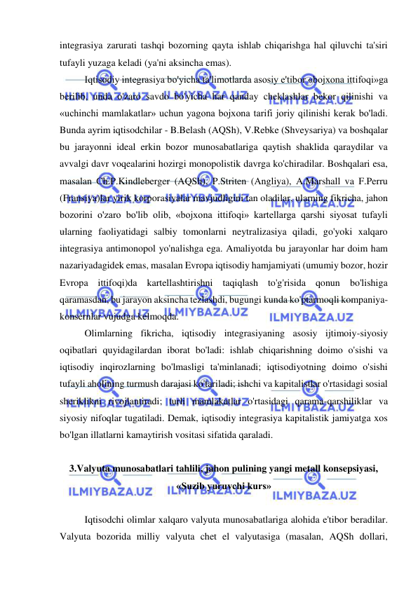  
 
integrasiya zarurati tashqi bozorning qayta ishlab chiqarishga hal qiluvchi ta'siri 
tufayli yuzaga keladi (ya'ni aksincha emas).  
Iqtisodiy integrasiya bo'yicha ta'limotlarda asosiy e'tibor «bojxona ittifoqi»ga 
berilib, unda o'zaro savdo bo'yicha har qanday cheklashlar bekor qilinishi va 
«uchinchi mamlakatlar» uchun yagona bojxona tarifi joriy qilinishi kerak bo'ladi. 
Bunda ayrim iqtisodchilar - B.Belash (AQSh), V.Rebke (Shveysariya) va boshqalar 
bu jarayonni ideal erkin bozor munosabatlariga qaytish shaklida qaraydilar va 
avvalgi davr voqealarini hozirgi monopolistik davrga ko'chiradilar. Boshqalari esa, 
masalan Ch.P.Kindleberger (AQSh), P.Striten (Angliya), A.Marshall va F.Perru 
(Fransiya)lar yirik korporasiyalar mavjudligini tan oladilar, ularning fikricha, jahon 
bozorini o'zaro bo'lib olib, «bojxona ittifoqi» kartellarga qarshi siyosat tufayli 
ularning faoliyatidagi salbiy tomonlarni neytralizasiya qiladi, go'yoki xalqaro 
integrasiya antimonopol yo'nalishga ega. Amaliyotda bu jarayonlar har doim ham 
nazariyadagidek emas, masalan Evropa iqtisodiy hamjamiyati (umumiy bozor, hozir 
Evropa ittifoqi)da kartellashtirishni taqiqlash to'g'risida qonun bo'lishiga 
qaramasdan, bu jarayon aksincha tezlashdi, bugungi kunda ko'ptarmoqli kompaniya-
konsernlar vujudga kelmoqda. 
Olimlarning fikricha, iqtisodiy integrasiyaning asosiy ijtimoiy-siyosiy 
oqibatlari quyidagilardan iborat bo'ladi: ishlab chiqarishning doimo o'sishi va 
iqtisodiy inqirozlarning bo'lmasligi ta'minlanadi; iqtisodiyotning doimo o'sishi 
tufayli aholining turmush darajasi ko'tariladi; ishchi va kapitalistlar o'rtasidagi sosial 
sheriklikni rivojlantiradi; turli mamlakatlar o'rtasidagi qarama-qarshiliklar va 
siyosiy nifoqlar tugatiladi. Demak, iqtisodiy integrasiya kapitalistik jamiyatga xos 
bo'lgan illatlarni kamaytirish vositasi sifatida qaraladi.  
 
3.Valyuta munosabatlari tahlili, jahon pulining yangi metall konsepsiyasi, 
«Suzib yuruvchi kurs» 
 
Iqtisodchi olimlar xalqaro valyuta munosabatlariga alohida e'tibor beradilar. 
Valyuta bozorida milliy valyuta chet el valyutasiga (masalan, AQSh dollari, 
