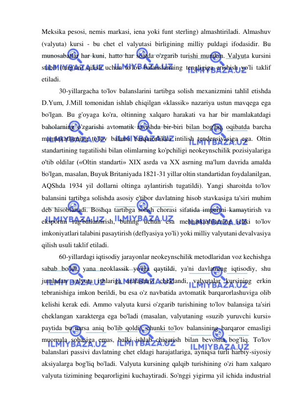  
 
Meksika pesosi, nemis markasi, iena yoki funt sterling) almashtiriladi. Almashuv 
(valyuta) kursi - bu chet el valyutasi birligining milliy puldagi ifodasidir. Bu 
munosabatlar har kuni, hatto har soatda o'zgarib turishi mumkin. Valyuta kursini 
stabil (turg'un) qilish uchun to'lov balanslarining tengligiga erishish yo'li taklif 
etiladi.  
30-yillargacha to'lov balanslarini tartibga solish mexanizmini tahlil etishda 
D.Yum, J.Mill tomonidan ishlab chiqilgan «klassik» nazariya ustun mavqega ega 
bo'lgan. Bu g'oyaga ko'ra, oltinning xalqaro harakati va har bir mamlakatdagi 
baholarning o'zgarishi avtomatik ravishda bir-biri bilan bog'liq, oqibatda barcha 
mamlakatlarning to'lov balansi barqarorlikka intilish tendensiyasiga ega. Oltin 
standartining tugatilishi bilan olimlarning ko'pchiligi neokeynschilik pozisiyalariga 
o'tib oldilar («Oltin standarti» XIX asrda va XX asrning ma'lum davrida amalda 
bo'lgan, masalan, Buyuk Britaniyada 1821-31 yillar oltin standartidan foydalanilgan, 
AQShda 1934 yil dollarni oltinga aylantirish tugatildi). Yangi sharoitda to'lov 
balansini tartibga solishda asosiy e'tibor davlatning hisob stavkasiga ta'siri muhim 
deb hisoblanadi. Boshqa tartibga solish chorasi sifatida importni kamaytirish va 
eksportni rag'batlantirish, buning uchun esa mehnatkashlarning ichki to'lov 
imkoniyatlari talabini pasaytirish (deflyasiya yo'li) yoki milliy valyutani devalvasiya 
qilish usuli taklif etiladi.  
60-yillardagi iqtisodiy jarayonlar neokeynschilik metodlaridan voz kechishga 
sabab bo'ldi, yana neoklassik yo'lga qaytildi, ya'ni davlatning iqtisodiy, shu 
jumladan valyuta ishlariga aralashuvi cheklandi, valyutalar kursining erkin 
tebranishiga imkon berildi, bu esa o'z navbatida avtomatik barqarorlashuviga olib 
kelishi kerak edi. Ammo valyuta kursi o'zgarib turishining to'lov balansiga ta'siri 
cheklangan xarakterga ega bo'ladi (masalan, valyutaning «suzib yuruvchi kursi» 
paytida bu narsa aniq bo'lib qoldi), chunki to'lov balansining barqaror emasligi 
muomala sohasiga emas, balki ishlab chiqarish bilan bevosita bog'liq. To'lov 
balanslari passivi davlatning chet eldagi harajatlariga, ayniqsa turli harbiy-siyosiy 
aksiyalarga bog'liq bo'ladi. Valyuta kursining qalqib turishining o'zi ham xalqaro 
valyuta tizimining beqarorligini kuchaytiradi. So'nggi yigirma yil ichida industrial 
