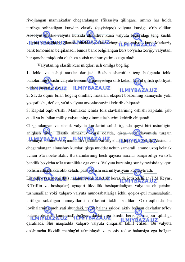  
 
rivojlangan mamlakatlar chegaralangan (fiksasiya qilingan), ammo har holda 
tartibga solinadigan kursdan elastik (qayishqoq) valyuta kursiga o'tib oldilar. 
Absolyut elastik valyuta kursida almashuv kursi valyuta bozoridagi teng kuchli 
valyuta bahosida belgilanadi, cheklangan kurs chogida esa valyuta kursi Markaziy 
bank tomonidan belgilanadi, bunda bank belgilangan kurs bo'yicha xorijiy valyutani 
har qancha miqdorda olish va sotish majburiyatini o'ziga oladi. 
Valyutaning elastik kurs miqdori uch omilga bog'liq:  
1. Ichki va tashqi narxlar darajasi. Boshqa sharoitlar teng bo'lganda ichki 
baholarning o'sishi valyuta kursining pasayishiga olib keladi (xarid qilish qobiliyati 
pariteti nazariyasi);  
2. Savdo oqimi bilan bog'liq omillar; masalan, eksport bozorining kamayishi yoki 
yo'qotilishi, defisit, ya'ni valyuta arzonlashuvini keltirib chiqaradi.  
3. Kapital oqib o'tishi. Mamlakat ichida foiz stavkalarining oshishi kapitalni jalb 
etadi va bu bilan milliy valyutaning qimmatlashuvini keltirib chiqaradi. 
Chegaralangan va elastik valyuta kurslarini solishtirganda qaysi biri ustunligini 
aniqlash qiyin. Elastik almashuv kursi odatda, qisqa vaqt davomida turg'un 
bo'lmaydi, ammo uzoq muddatli rejalarda zaruriy elastiklikka ega bo'ladi. Aksincha, 
chegaralangan almashuv kurslari qisqa muddat uchun samarali, ammo uzoq kelajak 
uchun o'ta noelastikdir. Bu tizimlarning hech qaysisi narxlar barqarorligi va to'la 
bandlik bo'yicha to'la ustunlikka ega emas. Valyuta kursining sun'iy ravishda yuqori 
bo'lishi ishsizlikka olib keladi, past bo'lishi esa inflyasiyani kuchaytiradi.  
Likvidlik (xaridorgirlik) muammosini hal etish borasida iqtisodchilar (J.M.Keyns, 
R.Triffin va boshqalar) «yuqori likvidlik boshqariladigan valyuta» chiqarishni 
tushunadilar yoki xalqaro valyuta munosabatlariga ichki qog'oz-pul munosabatini 
tartibga soladigan tamoyillarni qo'llashni taklif etadilar. Oxir-oqibatda bu 
loyihalarning mohiyati shundaki, to'lov balans saldosi aktiv bo'lgan davlatlar to'lov 
balansi defisit (kamomad) bo'lgan davlatlarga kredit berishga majbur qilishga 
qaratiladi. Shu maqsadda xalqaro valyuta chiqarish taklif etiladi. Bu valyuta 
qo'shimcha likvidli mablag'ni ta'minlaydi va passiv to'lov balansiga ega bo'lgan 
