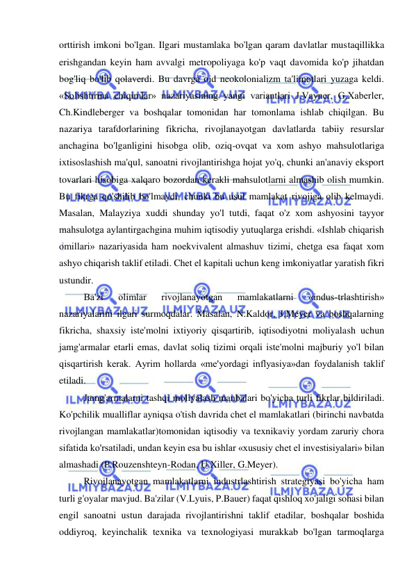  
 
orttirish imkoni bo'lgan. Ilgari mustamlaka bo'lgan qaram davlatlar mustaqillikka 
erishgandan keyin ham avvalgi metropoliyaga ko'p vaqt davomida ko'p jihatdan 
bog'liq bo'lib qolaverdi. Bu davrga oid neokolonializm ta'limotlari yuzaga keldi. 
«Solishtirma chiqimlar» nazariyasining yangi variantlari J.Vayner, G.Xaberler, 
Ch.Kindleberger va boshqalar tomonidan har tomonlama ishlab chiqilgan. Bu 
nazariya tarafdorlarining fikricha, rivojlanayotgan davlatlarda tabiiy resurslar 
anchagina bo'lganligini hisobga olib, oziq-ovqat va xom ashyo mahsulotlariga 
ixtisoslashish ma'qul, sanoatni rivojlantirishga hojat yo'q, chunki an'anaviy eksport 
tovarlari hisobiga xalqaro bozordan kerakli mahsulotlarni almashib olish mumkin. 
Bu fikrga qo'shilib bo'lmaydi, chunki bu usul mamlakat rivojiga olib kelmaydi. 
Masalan, Malayziya xuddi shunday yo'l tutdi, faqat o'z xom ashyosini tayyor 
mahsulotga aylantirgachgina muhim iqtisodiy yutuqlarga erishdi. «Ishlab chiqarish 
omillari» nazariyasida ham noekvivalent almashuv tizimi, chetga esa faqat xom 
ashyo chiqarish taklif etiladi. Chet el kapitali uchun keng imkoniyatlar yaratish fikri 
ustundir.  
Ba'zi 
olimlar 
rivojlanayotgan 
mamlakatlarni 
«indus-trlashtirish» 
nazariyalarini ilgari surmoqdalar. Masalan, N.Kaldor, J.Meyer va boshqalarning 
fikricha, shaxsiy iste'molni ixtiyoriy qisqartirib, iqtisodiyotni moliyalash uchun 
jamg'armalar etarli emas, davlat soliq tizimi orqali iste'molni majburiy yo'l bilan 
qisqartirish kerak. Ayrim hollarda «me'yordagi inflyasiya»dan foydalanish taklif 
etiladi.  
Jamg'armalarni tashqi moliyalash manbalari bo'yicha turli fikrlar bildiriladi. 
Ko'pchilik mualliflar ayniqsa o'tish davrida chet el mamlakatlari (birinchi navbatda 
rivojlangan mamlakatlar)tomonidan iqtisodiy va texnikaviy yordam zaruriy chora 
sifatida ko'rsatiladi, undan keyin esa bu ishlar «xususiy chet el investisiyalari» bilan 
almashadi (P.Rouzenshteyn-Rodan, U.Xiller, G.Meyer).  
Rivojlanayotgan mamlakatlarni industrlashtirish strategiyasi bo'yicha ham 
turli g'oyalar mavjud. Ba'zilar (V.Lyuis, P.Bauer) faqat qishloq xo'jaligi sohasi bilan 
engil sanoatni ustun darajada rivojlantirishni taklif etadilar, boshqalar boshida 
oddiyroq, keyinchalik texnika va texnologiyasi murakkab bo'lgan tarmoqlarga 
