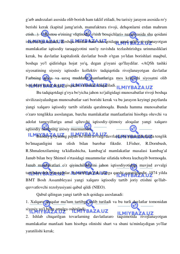  
 
g'arb andozalari asosida olib borish ham taklif etiladi, bu tarixiy jarayon asosida ro'y 
berishi kerak (kapital jamg'arish, manufaktura rivoji, dehqonlarni erdan mahrum 
etish...). U.Rostou o'zining «Iqtisodiy o'sish bosqichlari» nazariyasida shu qoidani 
isbotlashga urinadi. Boshqa olimlar ham shu qoidaga amal qilib, rivojlanayotgan 
mamlakatlar iqtisodiy taraqqiyotini sun'iy ravishda tezlashtirishga urinmasliklari 
kerak, bu davlatlar kapitalistik davlatlar bosib o'tgan yo'ldan borishlari maqbul, 
boshqa yo'l qidirishga hojat yo'q, degan g'oyani qo'llaydilar. «AQSh tashki 
siyosatining siyosiy iqtisodi» kollektiv tadqiqotida rivojlanayotgan davlatlar 
Farbning qisqa va uzoq muddatli manfaatlariga mos keluvchi siyosatni olib 
borishlari kerak degan qisqacha xulosalar chiqariladi.  
Bu tadqiqotdagi g'oya bo'yicha jahon xo'jaligidagi munosabatlar rivoji boshqa 
sivilizasiyalashgan munosabatlar sari borishi kerak va bu jarayon keyingi paytlarda 
yangi xalqaro iqtisodiy tartib sifatida qaralmoqda. Bunda hamma munosabatlar 
o'zaro tenglikka asoslangan, barcha mamlakatlar manfaatlarini hisobga oluvchi va 
adolat tamoyillariga amal qiluvchi iqtisodiy-ijtimoiy aloqalar yangi xalqaro 
iqtisodiy tartibning asosiy mazmunidir.  
Bunday g'oyaning paydo bo'lishi avvalgi davrlarda bu munosabatlarda tenglik 
bo'lmaganligini 
tan 
olish 
bilan 
barobar 
fikrdir. 
I.Fisher, 
R.Dornbush, 
R.Shmalenzilarning ta'kidlashicha, kambag'al mamlakatlar masalasi kambag'al 
Janub bilan boy Shimol o'rtasidagi muammolar sifatida tobora kuchayib bormoqda. 
Janub mamlakatlari o'z qiyinchiliklarini jahon iqtisodiyotidagi mavjud avvalgi 
tartibdan deb bilmoqdalar, bu tartib go'yoki ularga qarshi qaratilgandir. 1974 yilda 
BMT Bosh Assambleyasi yangi xalqaro iqtisodiy tartib joriy etishni qo'llab-
quvvatlovchi rezolyusiyani qabul qildi (NIEO).  
Qabul qilingan yangi tartib uch qoidaga asoslanadi:  
1. Xalqaro aloqalar ma'lum tartibga solib turiladi va bu turli davlatlar tomonidan 
siyosiy yo'l bilan amalga oshiriladi;  
2. Ishlab chiqarilgan tovarlarning davlatlararo taqsimotida rivojlanayotgan 
mamlakatlar manfaati ham hisobga olinishi shart va shuni ta'minlaydigan yo'llar 
yaratilishi kerak;  
