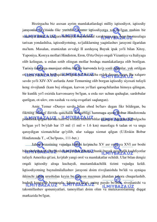  
 
 
Hozirgacha biz asosan ayrim mamlakatlardagi milliy iqtisodiyot, iqtisodiy 
jarayonlar to'g'risida fikr yuritdik. Ammo iqtisodiyotga xos bo'lgan muhim bir 
xususiyat shuki, u chegara bilmaydi, baynalmilal xarakterga ega. Agar bu masalaga 
tarixan yondashilsa, iqtisodiyotning, xo'jaliklarning yaqinlashuv jarayoni ilgaridan 
ma'lum. Masalan, eramizdan avvalgi II asrdayoq Buyuk ipak yo'li bilan Xitoy, 
Yaponiya, Koreya mollari Hindiston, Eron, O'rta Osiyo orqali Vizantiya va Italiyaga 
olib kelingan, u erdan sotib olingan mollar boshqa mamlakatlarga olib borilgan. 
Tarixiy faktlarga murojaat etilsa, har bir karvonda ko'p sonli odamlar, yuk ortilgan 
ot, tuya, xachir va boshqalar bo'lgan, yo'l bir necha oylab davom etgan. Bu xalqaro 
savdo yo'li XIV-XV asrlarda Amir Temurning olib borgan iqtisodiy siyosati tufayli 
keng rivojlandi (kam boj olingan, karvon yo'llari qaroqchilardan himoya qilingan, 
bir kunlik yo'l oxirida karvonsaroy bo'lgan, u erda suv uchun quduqlar, sardobalar 
qurilgan, ot-ulov, em-xashak va oziq-ovqatlari saqlangan).  
Amir Temur «Dunyo savdo bilan obod bo'lur» degan fikr bildirgan, bu 
fikrning hozirgi davrda qanchalik dolzarbligi hammaga ayon. Bobur Hindistonda 
podsholik qilgan davrda ham bu sohada muhim ishlar qilingan. Agradan Kobulgacha 
bo'lgan yo'l bo'ylab har 15 mil (1 mil = 1.6 km) masofaga 6 tadan ot va unga 
qaraydigan xizmatchilar qo'yilib, ular xalqqa xizmat qilgan (U.Erskin Bobur 
Hindistonda T., «Cho'lpon», 111-bet.)  
Jahon bozorining vujudga kelishi ko'pincha XV asr oxiri va XVI asr boshi 
bilan belgilanadi. Bu fikrda ham jon bor albatta, chunki buyuk geografik kashfiyotlar 
tufayli Amerika qit'asi, ko'plab yangi orol va mamlakatlar ochildi. Ular bilan dengiz 
orqali iqtisodiy aloqa kuchaydi, mustamlakachilik tizimi vujudga keldi. 
Iqtisodiyotning baynalmilallashuv jarayoni doim rivojlanishda bo'ldi va ayniqsa 
ikkinchi jahon urushidan keyin bu jarayon mazmun jihatdan tobora chuqurlashib, 
hududi kengayib bormoqda. Jahon xo'jaligi, uning paydo bo'lishi, rivojlanishi va 
takomillashuv qonuniyatlari, tamoyillari doim olim va mutaxassislarning diqqat 
markazida bo'lgan.  
 
