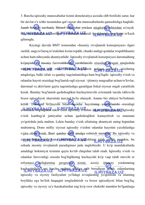  
 
3. Barcha iqtisodiy munosabatlar tizimi demokratiya asosida olib borilishi zarur, har 
bir davlat o'z ichki tuzumidan qat'i nazar shu munosabatlarda qatnashishga haqlidir.  
Janub birinchi navbatda Shimol tomondan yordam miqdorini oshirishni so'raydi. 
Boy mamlakatlar esa berilgan yordamdan samarali foydalanish zarurligini ro'kach 
qilmoqda.  
Keyingi davrda BMT tomonidan «Insoniy rivojlanish konsepsiyasi» ilgari 
surildi, unga to'laroq to'xtalishni lozim topdik, chunki undagi qoidalar respublikamiz 
uchun ham nihoyatda ahamiyatlidir. Iqtisodiy rivojlanish konsepsiyasi daromadning 
ko'payishi va insoniy farovonlikning yaxshilanishi orasidagi aloqani aniqlashda 
muhim xizmatni ado etadi. Bunday bog'lanish nafaqat iqtisodiy o'sishning 
miqdoriga, balki sifati va qanday taqsimlanishiga ham bog'liqdir. iqtisodiy o'sish va 
odamlar hayoti orasidagi bog'lanish oqil siyosat - ijtimoiy maqsadlar uchun to'lovlar, 
daromad va aktivlarni qayta taqsimlashga qaratilgan fiskal siyosat orqali yaratilishi 
kerak. Bunday bog'lanish qashshoqlikni kuchaytiruvchi avtomatik tarzda ishlovchi 
bozor iqtisodiyoti sharoitida mavjud bo'la olmaydi. Ammo biz ehtiyot bo'lishimiz 
kerak. Daromad ko'payishi bilan insonlar hayotining yaxshilanishi orasidagi 
avtomatik bog'liqlikni inkor etish iqtisodiy o'sishni inkor qilish emasdir. Iqtisodiy 
o'sish kambag'al jamiyatlar uchun qashshoqlikni kamaytirish va umuman 
yo'qotishda juda muhim. Lekin bunday o'sish sifatining ahamiyati uning hajmidan 
muhimroq. Dono milliy siyosat iqtisodiy o'sishni odamlar hayotini yaxshilashga 
o'gira olishi kerak. Buni qanday qilib amalga oshirish mumkin? Bu iqtisodiy va 
siyosiy hokimiyatda katta strukturaviy o'zgarishlarni talab qilishi mumkin, bu 
sohada insoniy rivojlanish paradigmasi juda inqilobiydir. U ko'p mamlakatlarda 
amaldagi hokimiyat tizimini qayta ko'rib chiqishni talab etadi. Iqtisodiy o'sish va 
odamlar farovonligi orasida bog'liqlikning kuchayishi ko'p vaqt talab etuvchi er 
reformasi, 
soliqlarning 
progressiv 
tizimi, 
asosiy 
ijtimoiy 
yordamning 
kuchaytirilishi, uni barcha muhtoj aholiga etib boradigan qilish, odamlarning 
iqtisodiy va siyosiy faoliyatlari yo'lidagi to'siqlarning yo'qotilishi va ularning 
boylikka ega bo'lish huquqini tenglashtirish va bozor iqtisodiyoti bilan bog'liq, 
iqtisodiy va siyosiy sa'y-harakatlardan eng ko'p ozor chekishi mumkin bo'lganlarga 
