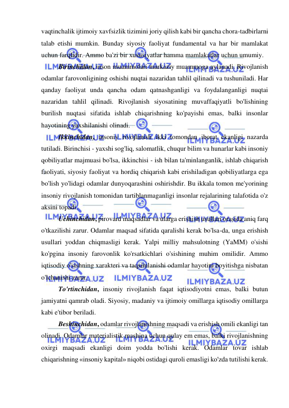  
 
vaqtinchalik ijtimoiy xavfsizlik tizimini joriy qilish kabi bir qancha chora-tadbirlarni 
talab etishi mumkin. Bunday siyosiy faoliyat fundamental va har bir mamlakat 
uchun farqlidir. Ammo ba'zi bir xususiyatlar hamma mamlakatlar uchun umumiy.  
Birinchidan, inson muammolari markaziy muammoga aylanadi. Rivojlanish 
odamlar farovonligining oshishi nuqtai nazaridan tahlil qilinadi va tushuniladi. Har 
qanday faoliyat unda qancha odam qatnashganligi va foydalanganligi nuqtai 
nazaridan tahlil qilinadi. Rivojlanish siyosatining muvaffaqiyatli bo'lishining 
burilish nuqtasi sifatida ishlab chiqarishning ko'payishi emas, balki insonlar 
hayotining yaxshilanishi olinadi.  
 
Ikkinchidan, insoniy rivojlanish ikki tomondan iborat ekanligi nazarda 
tutiladi. Birinchisi - yaxshi sog'liq, salomatlik, chuqur bilim va hunarlar kabi insoniy 
qobiliyatlar majmuasi bo'lsa, ikkinchisi - ish bilan ta'minlanganlik, ishlab chiqarish 
faoliyati, siyosiy faoliyat va hordiq chiqarish kabi erishiladigan qobiliyatlarga ega 
bo'lish yo'lidagi odamlar dunyoqarashini oshirishdir. Bu ikkala tomon me'yorining 
insoniy rivojlanish tomonidan tartiblanmaganligi insonlar rejalarining talafotida o'z 
aksini topadi.  
Uchinchidan, pirovard maqsadlar va ularga erishish usullari orasida aniq farq 
o'tkazilishi zarur. Odamlar maqsad sifatida qaralishi kerak bo'lsa-da, unga erishish 
usullari yoddan chiqmasligi kerak. Yalpi milliy mahsulotning (YaMM) o'sishi 
ko'pgina insoniy farovonlik ko'rsatkichlari o'sishining muhim omilidir. Ammo 
iqtisodiy o'sishning xarakteri va taqsimlanishi odamlar hayotini boyitishga nisbatan 
o'lchanishi zarur. 
To'rtinchidan, insoniy rivojlanish faqat iqtisodiyotni emas, balki butun 
jamiyatni qamrab oladi. Siyosiy, madaniy va ijtimoiy omillarga iqtisodiy omillarga 
kabi e'tibor beriladi.  
Beshinchidan, odamlar rivojlanishning maqsadi va erishish omili ekanligi tan 
olinadi. Odamlar materialistik mashina uchun qulay em emas, balki rivojlanishning 
oxirgi maqsadi ekanligi doim yodda bo'lishi kerak. Odamlar tovar ishlab 
chiqarishning «insoniy kapital» niqobi ostidagi quroli emasligi ko'zda tutilishi kerak.  
