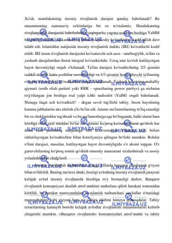  
 
Xo'sh, mamlakatning insoniy rivojlanish darajasi qanday baholanadi? Bu 
muammoning zamonaviy echimlariga bir oz 
to'xtalamiz. Mamlakatning 
rivojlanganlik darajasini baholashning yaqingacha yagona usuli jon boshiga YaMM 
bo'lganligi sababli, mukammalroq ijtimoiy-iqtisodiy ko'rsatkichni kashf qilish davr 
talabi edi. Izlanishlar natijasida insoniy rivojlanish indeks (IRI) ko'rsatkichi kashf 
etildi. IRI inson rivojlanish darajasini ko'rsatuvchi uch asos - umrboqiylik, ta'lim va 
yashash darajalaridan iborat integral ko'rsatkichdir. Uzoq umr ko'rish kutilayotgan 
hayot davomiyligi orqali o'lchanadi. Ta'lim darajasi ko'rsatkichning 2/3 qismini 
tashkil etuvchi katta yoshlilar savodxonligi va 1/3 qismini hosil qiluvchi ta'limning 
o'rtacha davomiyligi ko'rsatkichlari orqali ifodalanadi. Yashash hayotning mahalliy 
qiymati (sotib olish pariteti yoki RRR - «purchasing power parity») ga nisbatan 
to'g'rilangan jon boshiga real yalpi ichki mahsulot (YaIM) orqali baholanadi. 
Nimaga faqat uch ko'rsatkich? - degan savol tug'ilishi tabiiy. Inson hayotining 
hamma jabhalarini aks ettirish a'lo bo'lar edi. Ammo ma'lumotlarning to'liq emasligi 
bir oz cheklanishlar tug'diradi va bu ma'lumotlarga ega bo'linganda, balki ularni ham 
hisobga olish ayni muddao bo'lar edi. Ammo ko'proq ko'rsatkichlarni qo'shish har 
doim ham yaxshiroq natijalarga olib kelavermaydi. Ularning ba'zi birlari 
ishlatilayotgan ko'rsatkichlar bilan korrelyasiya qilingan bo'lishi mumkin. Bolalar 
o'limi darajasi, masalan, kutilayotgan hayot davomiyligida o'z aksini topgan. O'z 
garuvchilarning ko'proq sonini qo'shish umumiy manzarani xiralashtiradi va asosiy 
yo'nalishlardan chalg'itadi.  
Insoniy rivojlanish tushunchasi so'nggi yillarda barqaror rivojlanish g'oyasi 
bilan to'ldirildi. Buning ma'nosi shuki, hozirgi avlodning insoniy rivojlanish jarayoni 
kelajak avlod insoniy rivojlanishi hisobiga ro'y bermasligi darkor. Barqaror 
rivojlanish konsepsiyasi dastlab atrof-muhitni muhofaza qilish harakati tomonidan 
kiritildi, bu harakat namoyandalari rivojlanish tushunchasi «avlodlar o'rtasidagi 
munosabatlar» kabi g'oyani ham o'z ichiga olishini himoya qilmoqdalar. Tabiiy 
resurslarning kamayib borishi kelajak avlodlar rivojlanishi muammolarini keltirib 
chiqarishi mumkin. «Barqaror rivojlanish» konsepsiyalari atrof-muhit va tabiiy 
