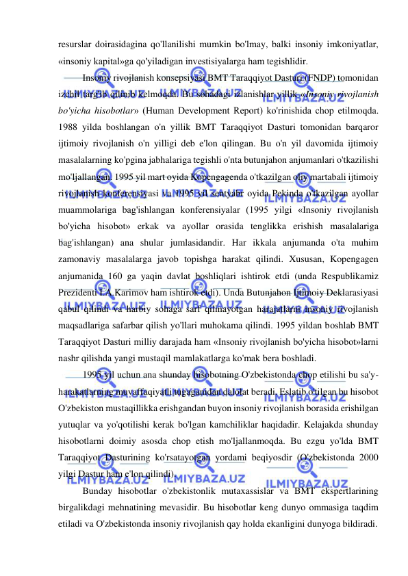  
 
resurslar doirasidagina qo'llanilishi mumkin bo'lmay, balki insoniy imkoniyatlar, 
«insoniy kapital»ga qo'yiladigan investisiyalarga ham tegishlidir.  
Insoniy rivojlanish konsepsiyasi BMT Taraqqiyot Dasturi (FNDP) tomonidan 
izchil targ'ib qilinib kelmoqda. Bu sohadagi izlanishlar yillik «Insoniy rivojlanish 
bo'yicha hisobotlar» (Human Development Report) ko'rinishida chop etilmoqda. 
1988 yilda boshlangan o'n yillik BMT Taraqqiyot Dasturi tomonidan barqaror 
ijtimoiy rivojlanish o'n yilligi deb e'lon qilingan. Bu o'n yil davomida ijtimoiy 
masalalarning ko'pgina jabhalariga tegishli o'nta butunjahon anjumanlari o'tkazilishi 
mo'ljallangan. 1995 yil mart oyida Kopengagenda o'tkazilgan oliy martabali ijtimoiy 
rivojlanish konferensiyasi va 1995 yil sentyabr oyida Pekinda o'tkazilgan ayollar 
muammolariga bag'ishlangan konferensiyalar (1995 yilgi «Insoniy rivojlanish 
bo'yicha hisobot» erkak va ayollar orasida tenglikka erishish masalalariga 
bag'ishlangan) ana shular jumlasidandir. Har ikkala anjumanda o'ta muhim 
zamonaviy masalalarga javob topishga harakat qilindi. Xususan, Kopengagen 
anjumanida 160 ga yaqin davlat boshliqlari ishtirok etdi (unda Respublikamiz 
Prezidenti I.A.Karimov ham ishtirok etdi). Unda Butunjahon Ijtimoiy Deklarasiyasi 
qabul qilindi va harbiy sohaga sarf qilinayotgan harajatlarni insoniy rivojlanish 
maqsadlariga safarbar qilish yo'llari muhokama qilindi. 1995 yildan boshlab BMT 
Taraqqiyot Dasturi milliy darajada ham «Insoniy rivojlanish bo'yicha hisobot»larni 
nashr qilishda yangi mustaqil mamlakatlarga ko'mak bera boshladi.  
1995 yil uchun ana shunday hisobotning O'zbekistonda chop etilishi bu sa'y-
harakatlarning muvaffaqiyatli tugaganidan dalolat beradi. Eslatib o'tilgan bu hisobot 
O'zbekiston mustaqillikka erishgandan buyon insoniy rivojlanish borasida erishilgan 
yutuqlar va yo'qotilishi kerak bo'lgan kamchiliklar haqidadir. Kelajakda shunday 
hisobotlarni doimiy asosda chop etish mo'ljallanmoqda. Bu ezgu yo'lda BMT 
Taraqqiyot Dasturining ko'rsatayotgan yordami beqiyosdir (O'zbekistonda 2000 
yilgi Dastur ham e'lon qilindi).  
Bunday hisobotlar o'zbekistonlik mutaxassislar va BMT ekspertlarining 
birgalikdagi mehnatining mevasidir. Bu hisobotlar keng dunyo ommasiga taqdim 
etiladi va O'zbekistonda insoniy rivojlanish qay holda ekanligini dunyoga bildiradi. 
