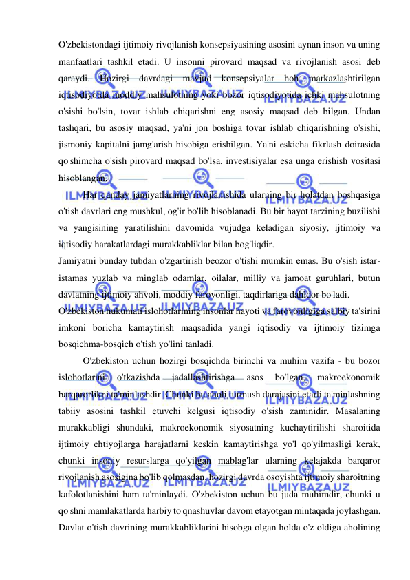  
 
O'zbekistondagi ijtimoiy rivojlanish konsepsiyasining asosini aynan inson va uning 
manfaatlari tashkil etadi. U insonni pirovard maqsad va rivojlanish asosi deb 
qaraydi. Hozirgi davrdagi mavjud konsepsiyalar hoh markazlashtirilgan 
iqtisodiyotda moddiy mahsulotning yoki bozor iqtisodiyotida ichki mahsulotning 
o'sishi bo'lsin, tovar ishlab chiqarishni eng asosiy maqsad deb bilgan. Undan 
tashqari, bu asosiy maqsad, ya'ni jon boshiga tovar ishlab chiqarishning o'sishi, 
jismoniy kapitalni jamg'arish hisobiga erishilgan. Ya'ni eskicha fikrlash doirasida 
qo'shimcha o'sish pirovard maqsad bo'lsa, investisiyalar esa unga erishish vositasi 
hisoblangan.  
Har qanday jamiyatlarning rivojlanishida ularning bir holatdan boshqasiga 
o'tish davrlari eng mushkul, og'ir bo'lib hisoblanadi. Bu bir hayot tarzining buzilishi 
va yangisining yaratilishini davomida vujudga keladigan siyosiy, ijtimoiy va 
iqtisodiy harakatlardagi murakkabliklar bilan bog'liqdir.  
Jamiyatni bunday tubdan o'zgartirish beozor o'tishi mumkin emas. Bu o'sish istar-
istamas yuzlab va minglab odamlar, oilalar, milliy va jamoat guruhlari, butun 
davlatning ijtimoiy ahvoli, moddiy farovonligi, taqdirlariga dahldor bo'ladi. 
O'zbekiston hukumati islohotlarining insonlar hayoti va farovonligiga salbiy ta'sirini 
imkoni boricha kamaytirish maqsadida yangi iqtisodiy va ijtimoiy tizimga 
bosqichma-bosqich o'tish yo'lini tanladi.  
O'zbekiston uchun hozirgi bosqichda birinchi va muhim vazifa - bu bozor 
islohotlarini 
o'tkazishda 
jadallashtirishga 
asos 
bo'lgan, 
makroekonomik 
barqarorlikni ta'minlashdir. Chunki bu aholi turmush darajasini etarli ta'minlashning 
tabiiy asosini tashkil etuvchi kelgusi iqtisodiy o'sish zaminidir. Masalaning 
murakkabligi shundaki, makroekonomik siyosatning kuchaytirilishi sharoitida 
ijtimoiy ehtiyojlarga harajatlarni keskin kamaytirishga yo'l qo'yilmasligi kerak, 
chunki insoniy resurslarga qo'yilgan mablag'lar ularning kelajakda barqaror 
rivojlanish asosigina bo'lib qolmasdan, hozirgi davrda osoyishta ijtimoiy sharoitning 
kafolotlanishini ham ta'minlaydi. O'zbekiston uchun bu juda muhimdir, chunki u 
qo'shni mamlakatlarda harbiy to'qnashuvlar davom etayotgan mintaqada joylashgan. 
Davlat o'tish davrining murakkabliklarini hisobga olgan holda o'z oldiga aholining 
