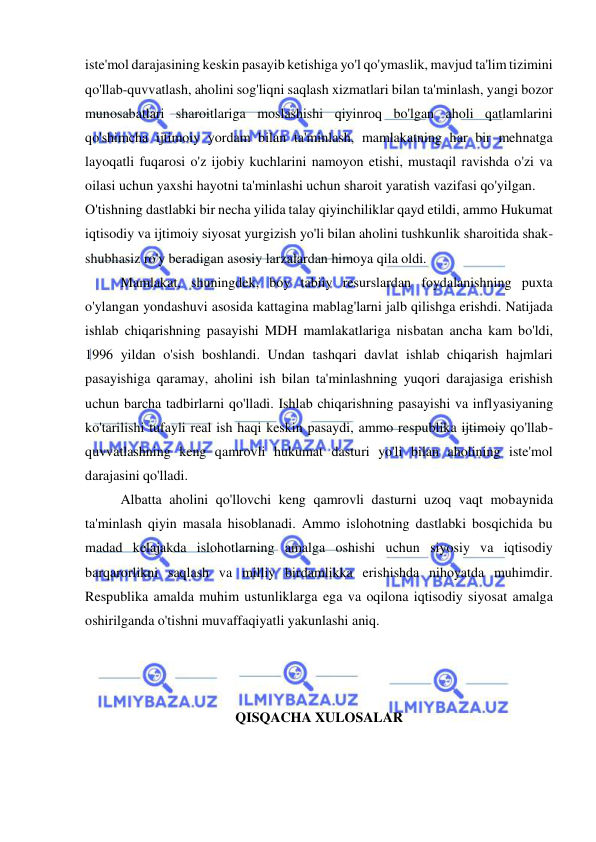  
 
iste'mol darajasining keskin pasayib ketishiga yo'l qo'ymaslik, mavjud ta'lim tizimini 
qo'llab-quvvatlash, aholini sog'liqni saqlash xizmatlari bilan ta'minlash, yangi bozor 
munosabatlari sharoitlariga moslashishi qiyinroq bo'lgan aholi qatlamlarini 
qo'shimcha ijtimoiy yordam bilan ta'minlash, mamlakatning har bir mehnatga 
layoqatli fuqarosi o'z ijobiy kuchlarini namoyon etishi, mustaqil ravishda o'zi va 
oilasi uchun yaxshi hayotni ta'minlashi uchun sharoit yaratish vazifasi qo'yilgan.  
O'tishning dastlabki bir necha yilida talay qiyinchiliklar qayd etildi, ammo Hukumat 
iqtisodiy va ijtimoiy siyosat yurgizish yo'li bilan aholini tushkunlik sharoitida shak-
shubhasiz ro'y beradigan asosiy larzalardan himoya qila oldi. 
Mamlakat, shuningdek, boy tabiiy resurslardan foydalanishning puxta 
o'ylangan yondashuvi asosida kattagina mablag'larni jalb qilishga erishdi. Natijada 
ishlab chiqarishning pasayishi MDH mamlakatlariga nisbatan ancha kam bo'ldi, 
1996 yildan o'sish boshlandi. Undan tashqari davlat ishlab chiqarish hajmlari 
pasayishiga qaramay, aholini ish bilan ta'minlashning yuqori darajasiga erishish 
uchun barcha tadbirlarni qo'lladi. Ishlab chiqarishning pasayishi va inflyasiyaning 
ko'tarilishi tufayli real ish haqi keskin pasaydi, ammo respublika ijtimoiy qo'llab-
quvvatlashning keng qamrovli hukumat dasturi yo'li bilan aholining iste'mol 
darajasini qo'lladi.  
Albatta aholini qo'llovchi keng qamrovli dasturni uzoq vaqt mobaynida 
ta'minlash qiyin masala hisoblanadi. Ammo islohotning dastlabki bosqichida bu 
madad kelajakda islohotlarning amalga oshishi uchun siyosiy va iqtisodiy 
barqarorlikni saqlash va milliy birdamlikka erishishda nihoyatda muhimdir. 
Respublika amalda muhim ustunliklarga ega va oqilona iqtisodiy siyosat amalga 
oshirilganda o'tishni muvaffaqiyatli yakunlashi aniq.  
 
 
 
QISQACHA XULOSALAR 
 
