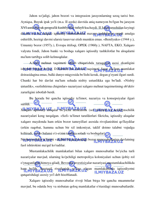  
 
  
Jahon xo'jaligi, jahon bozori va integrasion jarayonlarning uzoq tarixi bor. 
Ayniqsa, Buyuk ipak yo'li (m.a. II asrda) davrida aniq namoyon bo'lgan bu jarayon 
XVI asrda buyuk geografik kashfiyotlar tufayli kuchaydi. II Jahon urushidan keyingi 
davrda esa bu xalqaro iqtisodiy munosabatlar maxsus tashkilotlar orqali amalga 
oshirilib, hozirgi davrni ularsiz tasavvur etish mumkin emas. «Benilyuks» (1944 y.), 
Umumiy bozor (1957y.), Evropa ittifoqi, OPEK (1960y.), NAFTA, EKO, Xalqaro 
valyuta fondi, Jahon banki va boshqa xalqaro iqtisodiy tashkilotlar bu aloqalarni 
ma'lum tartibga solib kelmoqdalar.  
A.Smit mehnat taqsimoti ishlab chiqarishda taraqqiyot asosi ekanligini 
isbotlab bergan bo'lsa, D.Rikardo bu mehnat taqsimoti faqat ma'lum mamlakat 
doirasidagina emas, balki dunyo miqyosida bo'lishi kerak, degan g'oyani ilgari surdi. 
Chunki har bir davlat ma'lum sohada nisbiy ustunlikka ega bo'ladi. «Nisbiy 
ustunlik», «solishtirma chiqimlar» nazariyasi xalqaro mehnat taqsimotining ob'ektiv 
zarurligini isbotlab berdi.  
Bu borada bir qancha iqtisodiy ta'limot, nazariya va konsepsiyalar ilgari 
surildi.  
Xalqaro iqtisodiy aloqalar bo'yicha neoklassik (sof ta'limot) va neokeynschilik 
nazariyalari keng tarqalgan. «Sof» ta'limot tarafdorlari fikricha, iqtisodiy aloqalar 
xalqaro maydonda ham erkin bozor tamoyillari asosida rivojlanishini qo'llaydilar 
(erkin raqobat, hamma uchun bir xil imkoniyat, taklif doimo talabni vujudga 
keltiradi, savdo balansi o'z-o'zini tartibga soladi va boshqalar).  
Neokeynschilik ta'limoti vakillari bu jarayondagi bozor munosabatlariga davlatning 
faol ishtirokini ma'qul ko'radilar.  
Mustamlakachilik mamlakatlari bilan xalqaro munosabatlar bo'yicha turli 
nazariyalar mavjud, ularning ko'pchiligi metropoliya koloniyalari uchun ijobiy rol 
o'ynaganligini himoya qiladi. Bevosita investisiyalar nazariyasi mustamlakachilikda 
ham bo'lib, mustaqil rivojlanish yo'liga o'tgan mamlakatlarda iqtisodiyotni 
qutqarishdagi asosiy yo'l deb hisoblanadi.  
Xalqaro iqtisodiy munosabatlar rivoji bilan birga bir qancha muammolar 
mavjud, bu odatda boy va nisbatan qoloq mamlakatlar o'rtasidagi munosabatlardir. 
