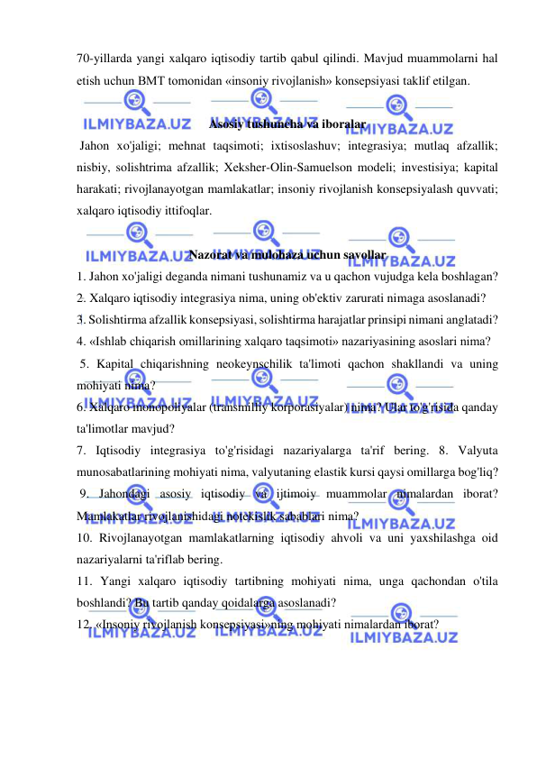  
 
70-yillarda yangi xalqaro iqtisodiy tartib qabul qilindi. Mavjud muammolarni hal 
etish uchun BMT tomonidan «insoniy rivojlanish» konsepsiyasi taklif etilgan.  
 
Asosiy tushuncha va iboralar 
 Jahon xo'jaligi; mehnat taqsimoti; ixtisoslashuv; integrasiya; mutlaq afzallik; 
nisbiy, solishtrima afzallik; Xeksher-Olin-Samuelson modeli; investisiya; kapital 
harakati; rivojlanayotgan mamlakatlar; insoniy rivojlanish konsepsiyalash quvvati; 
xalqaro iqtisodiy ittifoqlar.  
 
Nazorat va mulohaza uchun savollar 
1. Jahon xo'jaligi deganda nimani tushunamiz va u qachon vujudga kela boshlagan?  
2. Xalqaro iqtisodiy integrasiya nima, uning ob'ektiv zarurati nimaga asoslanadi?  
3. Solishtirma afzallik konsepsiyasi, solishtirma harajatlar prinsipi nimani anglatadi?  
4. «Ishlab chiqarish omillarining xalqaro taqsimoti» nazariyasining asoslari nima? 
 5. Kapital chiqarishning neokeynschilik ta'limoti qachon shakllandi va uning 
mohiyati nima?  
6. Xalqaro monopoliyalar (transmilliy korporasiyalar) nima? Ular to'g'risida qanday 
ta'limotlar mavjud?  
7. Iqtisodiy integrasiya to'g'risidagi nazariyalarga ta'rif bering. 8. Valyuta 
munosabatlarining mohiyati nima, valyutaning elastik kursi qaysi omillarga bog'liq? 
 9. Jahondagi asosiy iqtisodiy va ijtimoiy muammolar nimalardan iborat? 
Mamlakatlar rivojlanishidagi notekislik sabablari nima?  
10. Rivojlanayotgan mamlakatlarning iqtisodiy ahvoli va uni yaxshilashga oid 
nazariyalarni ta'riflab bering.  
11. Yangi xalqaro iqtisodiy tartibning mohiyati nima, unga qachondan o'tila 
boshlandi? Bu tartib qanday qoidalarga asoslanadi?  
12. «Insoniy rivojlanish konsepsiyasi»ning mohiyati nimalardan iborat? 
 
 
 
