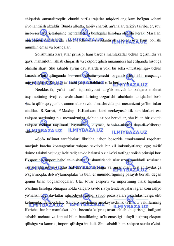  
 
chiqarish samaraliroqdir, chunki sarf-xarajatlar miqdori eng kam bo'lgan sohani 
rivojlantirish afzaldir. Bunda albatta, tabiiy sharoit, an'analar, tarixiy tajriba, er, suv, 
inson resurslari, xalqning mentaliteti va boshqalar hisobga olinishi kerak. Masalan, 
musulmon davlatlarida cho'chqachilikni rivojlantirish haqida so'z ham bo'lishi 
mumkin emas va boshqalar.  
Solishtirma xarajatlar prinsipi ham barcha mamlakatlar uchun tegishlidir va 
qaysi mahsulotni ishlab chiqarish va eksport qilish muammosi hal etilganda hisobga 
olinishi shart. Shu sababli ayrim davlatlarda u yoki bu soha «mustaqilligi» uchun 
kurash e'lon qilinganda bu omil albatta yaxshi o'rganib chiqilishi maqsadga 
muvofiqdir.(D.Rikardo ta'limoti yuqori boblarda to'la berilgan).  
Neoklassik, ya'ni «sof» iqtisodiyotni targ'ib etuvchilar xalqaro mehnat 
taqsimotining rivoji va savdo sharoitlarining o'zgarishi sabablarini aniqlashni bosh 
vazifa qilib qo'yganlar, ammo ular savdo almashuvida pul mexanizmi yo'lini inkor 
etadilar. R.Xarrot, F.Maxlup, K.Kurixara kabi neokeynschilik tarafdorlari esa 
xalqaro savdoning pul mexanizmiga alohida e'tibor beradilar, shu bilan bir vaqtda 
xalqaro mehnat taqsimoti, baynalmilal qiymat, baholar nisbati deyarli e'tiborga 
olinmaydi.  
«Sof» ta'limot tarafdorlari fikricha, jahon bozorida «mukammal raqobat» 
mavjud; barcha kontragentlar xalqaro savdoda bir xil imkoniyatlarga ega; taklif 
doimo talabni vujudga keltiradi; savdo balansi o'zini-o'zi tartibga solish prinsipi bor. 
Eksport va import baholari nisbatini tushuntirishda ular uzoq muddatli rejalarda 
«savdo sharoitlari» industrial davlatlar ziyoniga va agrar mamlakatlar foydasiga 
o'zgarmoqda, deb o'ylamoqdalar va buni er unumdorligining pasayib borishi degan 
qonun bilan bog'lamoqdalar. Ular tovar eksporti va importining fizik hajmlari 
o'sishini hisobga olmagan holda xalqaro savdo rivoji tendensiyalari agrar xom ashyo 
yo'nalishidagi davlatlar iqtisodiyoti tashqi savdo pozisiyalari yaxshilashuviga olib 
kelmoqda, demoqdalar. Xalqaro savdoning neokeynschilik ta'limoti vakillarining 
fikricha, har bir mamlakat ichki bozorda ko'proq tovar ishlab chiqarishga intilgani 
sababli mehnat va kapital bilan bandlikning to'la emasligi tufayli ko'proq eksport 
qilishga va kamroq import qilishga intiladi. Shu sababli ham xalqaro savdo o'zini-
