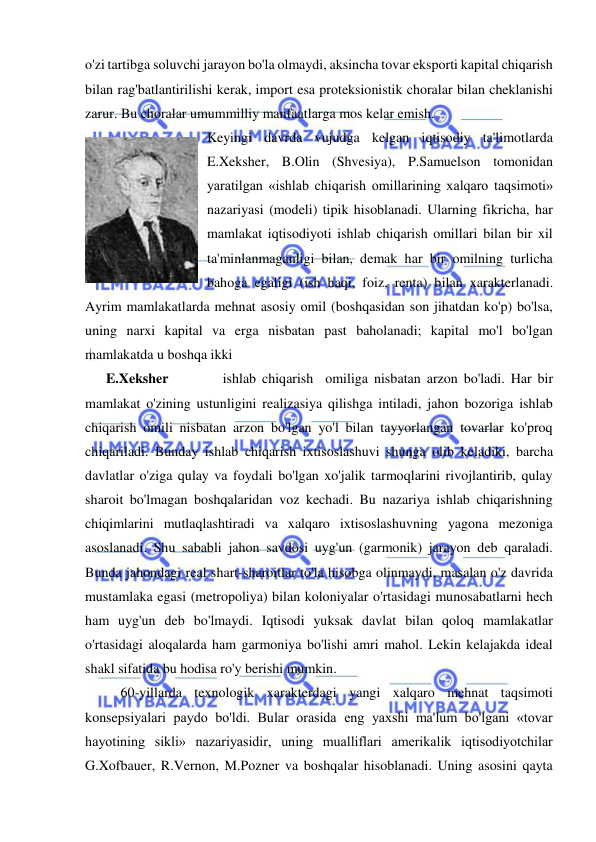  
 
o'zi tartibga soluvchi jarayon bo'la olmaydi, aksincha tovar eksporti kapital chiqarish 
bilan rag'batlantirilishi kerak, import esa proteksionistik choralar bilan cheklanishi 
zarur. Bu choralar umummilliy manfaatlarga mos kelar emish.  
Keyingi davrda vujudga kelgan iqtisodiy ta'limotlarda 
E.Xeksher, B.Olin (Shvesiya), P.Samuelson tomonidan 
yaratilgan «ishlab chiqarish omillarining xalqaro taqsimoti» 
nazariyasi (modeli) tipik hisoblanadi. Ularning fikricha, har 
mamlakat iqtisodiyoti ishlab chiqarish omillari bilan bir xil 
ta'minlanmaganligi bilan, demak har bir omilning turlicha 
bahoga egaligi (ish haqi, foiz, renta) bilan xarakterlanadi. 
Ayrim mamlakatlarda mehnat asosiy omil (boshqasidan son jihatdan ko'p) bo'lsa, 
uning narxi kapital va erga nisbatan past baholanadi; kapital mo'l bo'lgan 
mamlakatda u boshqa ikki  
      E.Xeksher         ishlab chiqarish  omiliga nisbatan arzon bo'ladi. Har bir 
mamlakat o'zining ustunligini realizasiya qilishga intiladi, jahon bozoriga ishlab 
chiqarish omili nisbatan arzon bo'lgan yo'l bilan tayyorlangan tovarlar ko'proq 
chiqariladi. Bunday ishlab chiqarish ixtisoslashuvi shunga olib keladiki, barcha 
davlatlar o'ziga qulay va foydali bo'lgan xo'jalik tarmoqlarini rivojlantirib, qulay 
sharoit bo'lmagan boshqalaridan voz kechadi. Bu nazariya ishlab chiqarishning 
chiqimlarini mutlaqlashtiradi va xalqaro ixtisoslashuvning yagona mezoniga 
asoslanadi. Shu sababli jahon savdosi uyg'un (garmonik) jarayon deb qaraladi. 
Bunda jahondagi real shart-sharoitlar to'la hisobga olinmaydi, masalan o'z davrida 
mustamlaka egasi (metropoliya) bilan koloniyalar o'rtasidagi munosabatlarni hech 
ham uyg'un deb bo'lmaydi. Iqtisodi yuksak davlat bilan qoloq mamlakatlar 
o'rtasidagi aloqalarda ham garmoniya bo'lishi amri mahol. Lekin kelajakda ideal 
shakl sifatida bu hodisa ro'y berishi mumkin.  
60-yillarda texnologik xarakterdagi yangi xalqaro mehnat taqsimoti 
konsepsiyalari paydo bo'ldi. Bular orasida eng yaxshi ma'lum bo'lgani «tovar 
hayotining sikli» nazariyasidir, uning mualliflari amerikalik iqtisodiyotchilar 
G.Xofbauer, R.Vernon, M.Pozner va boshqalar hisoblanadi. Uning asosini qayta 
