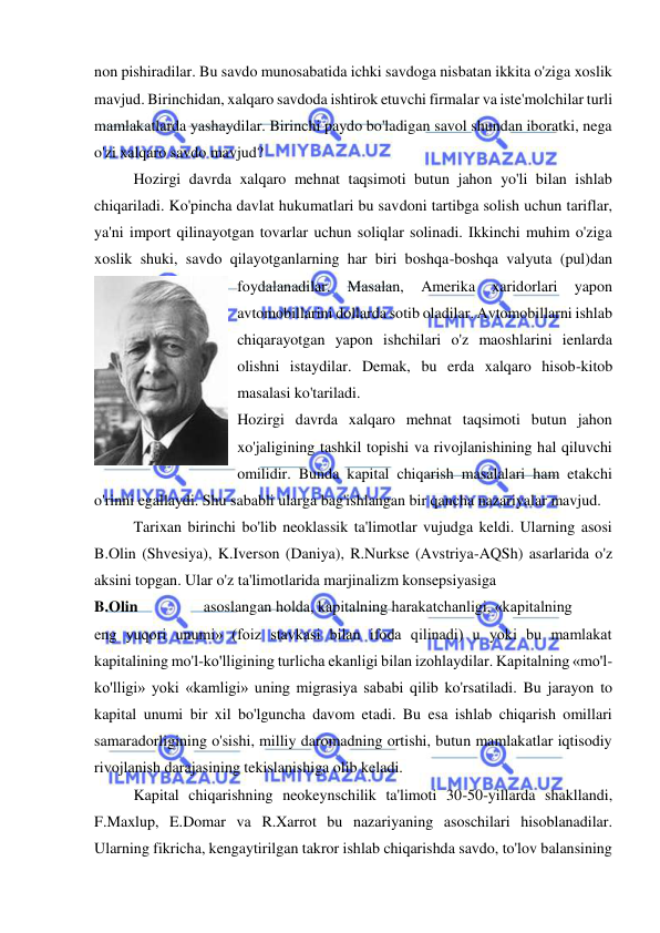  
 
non pishiradilar. Bu savdo munosabatida ichki savdoga nisbatan ikkita o'ziga xoslik 
mavjud. Birinchidan, xalqaro savdoda ishtirok etuvchi firmalar va iste'molchilar turli 
mamlakatlarda yashaydilar. Birinchi paydo bo'ladigan savol shundan iboratki, nega 
o'zi xalqaro savdo mavjud?  
Hozirgi davrda xalqaro mehnat taqsimoti butun jahon yo'li bilan ishlab 
chiqariladi. Ko'pincha davlat hukumatlari bu savdoni tartibga solish uchun tariflar, 
ya'ni import qilinayotgan tovarlar uchun soliqlar solinadi. Ikkinchi muhim o'ziga 
xoslik shuki, savdo qilayotganlarning har biri boshqa-boshqa valyuta (pul)dan 
foydalanadilar. 
Masalan, 
Amerika 
xaridorlari 
yapon 
avtomobillarini dollarda sotib oladilar. Avtomobillarni ishlab 
chiqarayotgan yapon ishchilari o'z maoshlarini ienlarda 
olishni istaydilar. Demak, bu erda xalqaro hisob-kitob 
masalasi ko'tariladi. 
Hozirgi davrda xalqaro mehnat taqsimoti butun jahon 
xo'jaligining tashkil topishi va rivojlanishining hal qiluvchi 
omilidir. Bunda kapital chiqarish masalalari ham etakchi 
o'rinni egallaydi. Shu sababli ularga bag'ishlangan bir qancha nazariyalar mavjud.  
Tarixan birinchi bo'lib neoklassik ta'limotlar vujudga keldi. Ularning asosi 
B.Olin (Shvesiya), K.Iverson (Daniya), R.Nurkse (Avstriya-AQSh) asarlarida o'z 
aksini topgan. Ular o'z ta'limotlarida marjinalizm konsepsiyasiga  
B.Olin                 asoslangan holda, kapitalning harakatchanligi, «kapitalning  
eng yuqori unumi» (foiz stavkasi bilan ifoda qilinadi) u yoki bu mamlakat 
kapitalining mo'l-ko'lligining turlicha ekanligi bilan izohlaydilar. Kapitalning «mo'l-
ko'lligi» yoki «kamligi» uning migrasiya sababi qilib ko'rsatiladi. Bu jarayon to 
kapital unumi bir xil bo'lguncha davom etadi. Bu esa ishlab chiqarish omillari 
samaradorligining o'sishi, milliy daromadning ortishi, butun mamlakatlar iqtisodiy 
rivojlanish darajasining tekislanishiga olib keladi.  
Kapital chiqarishning neokeynschilik ta'limoti 30-50-yillarda shakllandi, 
F.Maxlup, E.Domar va R.Xarrot bu nazariyaning asoschilari hisoblanadilar. 
Ularning fikricha, kengaytirilgan takror ishlab chiqarishda savdo, to'lov balansining 
