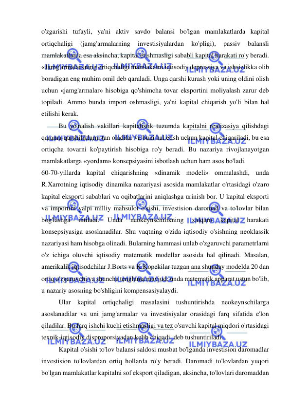  
 
o'zgarishi tufayli, ya'ni aktiv savdo balansi bo'lgan mamlakatlarda kapital 
ortiqchaligi 
(jamg'armalarning 
investisiyalardan 
ko'pligi), 
passiv 
balansli 
mamlakatlarda esa aksincha, kapital etishmasligi sababli kapital harakati ro'y beradi. 
«Jamg'armalar»ning ortiqchaligi mamlakatni iqtisodiy depressiya va ishsizlikka olib 
boradigan eng muhim omil deb qaraladi. Unga qarshi kurash yoki uning oldini olish 
uchun «jamg'armalar» hisobiga qo'shimcha tovar eksportini moliyalash zarur deb 
topiladi. Ammo bunda import oshmasligi, ya'ni kapital chiqarish yo'li bilan hal 
etilishi kerak.  
Bu yo'nalish vakillari kapitalistik tuzumda kapitalni realizasiya qilishdagi 
qarama-qarshiliklarni tan oladilar va buni hal etish uchun kapital chiqariladi, bu esa 
ortiqcha tovarni ko'paytirish hisobiga ro'y beradi. Bu nazariya rivojlanayotgan 
mamlakatlarga «yordam» konsepsiyasini isbotlash uchun ham asos bo'ladi.  
60-70-yillarda kapital chiqarishning «dinamik modeli» ommalashdi, unda 
R.Xarrotning iqtisodiy dinamika nazariyasi asosida mamlakatlar o'rtasidagi o'zaro 
kapital eksporti sabablari va oqibatlarini aniqlashga urinish bor. U kapital eksporti 
va importini yalpi milliy mahsulot o'sishi, investision daromad va to'lovlar bilan 
bog'lashga 
intiladi. 
Unda 
neokeynschilikning 
xalqaro 
kapital 
harakati 
konsepsiyasiga asoslanadilar. Shu vaqtning o'zida iqtisodiy o'sishning neoklassik 
nazariyasi ham hisobga olinadi. Bularning hammasi unlab o'zgaruvchi parametrlarni 
o'z ichiga oluvchi iqtisodiy matematik modellar asosida hal qilinadi. Masalan, 
amerikalik iqtisodchilar J.Borts va K.Kopekilar tuzgan ana shunday modelda 20 dan 
ortiq o'zgaruvchi va shuncha tenglama mavjud; unda matematik apparat ustun bo'lib, 
u nazariy asosning bo'shligini kompensasiyalaydi.  
Ular kapital ortiqchaligi masalasini tushuntirishda neokeynschilarga 
asoslanadilar va uni jamg'armalar va investisiyalar orasidagi farq sifatida e'lon 
qiladilar. Bu farq ishchi kuchi etishmasligi va tez o'suvchi kapital miqdori o'rtasidagi 
texnik-iqtisodiy disproporsiyadan kelib chiqadi, deb tushuntiriladi. 
Kapital o'sishi to'lov balansi saldosi musbat bo'lganda investision daromadlar 
investision to'lovlardan ortiq hollarda ro'y beradi. Daromadi to'lovlardan yuqori 
bo'lgan mamlakatlar kapitalni sof eksport qiladigan, aksincha, to'lovlari daromaddan 
