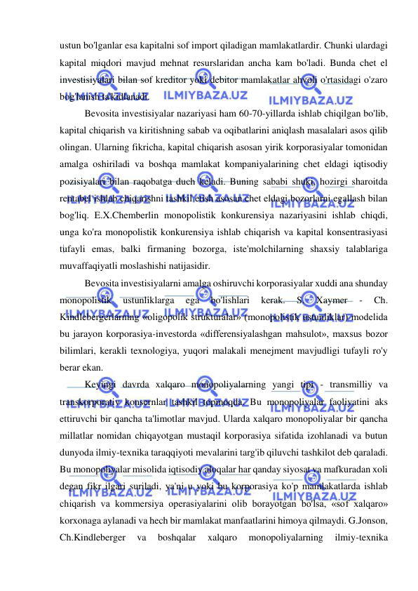  
 
ustun bo'lganlar esa kapitalni sof import qiladigan mamlakatlardir. Chunki ulardagi 
kapital miqdori mavjud mehnat resurslaridan ancha kam bo'ladi. Bunda chet el 
investisiyalari bilan sof kreditor yoki debitor mamlakatlar ahvoli o'rtasidagi o'zaro 
bog'lanish ta'kidlanadi.  
Bevosita investisiyalar nazariyasi ham 60-70-yillarda ishlab chiqilgan bo'lib, 
kapital chiqarish va kiritishning sabab va oqibatlarini aniqlash masalalari asos qilib 
olingan. Ularning fikricha, kapital chiqarish asosan yirik korporasiyalar tomonidan 
amalga oshiriladi va boshqa mamlakat kompaniyalarining chet eldagi iqtisodiy 
pozisiyalari bilan raqobatga duch keladi. Buning sababi shuki, hozirgi sharoitda 
rentabel ishlab chiqarishni tashkil etish asosan chet eldagi bozorlarni egallash bilan 
bog'liq. E.X.Chemberlin monopolistik konkurensiya nazariyasini ishlab chiqdi, 
unga ko'ra monopolistik konkurensiya ishlab chiqarish va kapital konsentrasiyasi 
tufayli emas, balki firmaning bozorga, iste'molchilarning shaxsiy talablariga 
muvaffaqiyatli moslashishi natijasidir.  
Bevosita investisiyalarni amalga oshiruvchi korporasiyalar xuddi ana shunday 
monopolistik 
ustunliklarga 
ega 
bo'lishlari 
kerak. 
S. 
Xaymer 
- 
Ch. 
Kindlebergerlarning «oligopolik strukturalar» (monopolistik ustunliklar) modelida 
bu jarayon korporasiya-investorda «differensiyalashgan mahsulot», maxsus bozor 
bilimlari, kerakli texnologiya, yuqori malakali menejment mavjudligi tufayli ro'y 
berar ekan.  
Keyingi davrda xalqaro monopoliyalarning yangi tipi - transmilliy va 
transkorporativ konsernlar tashkil topmoqda. Bu monopoliyalar faoliyatini aks 
ettiruvchi bir qancha ta'limotlar mavjud. Ularda xalqaro monopoliyalar bir qancha 
millatlar nomidan chiqayotgan mustaqil korporasiya sifatida izohlanadi va butun 
dunyoda ilmiy-texnika taraqqiyoti mevalarini targ'ib qiluvchi tashkilot deb qaraladi. 
Bu monopoliyalar misolida iqtisodiy aloqalar har qanday siyosat va mafkuradan xoli 
degan fikr ilgari suriladi, ya'ni u yoki bu korporasiya ko'p mamlakatlarda ishlab 
chiqarish va kommersiya operasiyalarini olib borayotgan bo'lsa, «sof xalqaro» 
korxonaga aylanadi va hech bir mamlakat manfaatlarini himoya qilmaydi. G.Jonson, 
Ch.Kindleberger 
va 
boshqalar 
xalqaro 
monopoliyalarning 
ilmiy-texnika 
