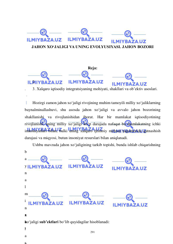  
 
291 
 
 
 
 
JAHON XO‘JALIGI VA UNING EVOLYUSIYASI. JAHON BOZORI 
 
 
Reja: 
 
 
. 
2
 
3. Xalqaro iqtisodiy integratsiyaning mohiyati, shakllari va ob’ektiv asoslari. 
 
Hozirgi zamon jahon xo‘jaligi rivojining muhim tamoyili milliy xo‘jaliklarning 
baynalminallashuvi, shu asosda jahon xo‘jaligi va avvalo jahon bozorining 
shakllanishi va rivojlanishidan iborat. Har bir mamlakat iqtisodiyotining 
rivojlanishi, uning milliy xo‘jaligi ko‘p darajada nafaqat bu mamlakatning ichki 
imkoniyatlari bilan, balki uning xalqaro ijtimoiy mehnat taqsimotida qatnashish 
darajasi va miqyosi, butun insoniyat resurslari bilan aniqlanadi. 
Ushbu mavzuda jahon xo‘jaligining tarkib topishi, bunda ishlab chiqarishning 
b
a
y
n
a
l
m
i
n
a
l
l
a
s
 
 
 
x
o
‘
 
–
xo‘jaligi sub’ektlari bo‘lib quyidagilar hisoblanadi:  
