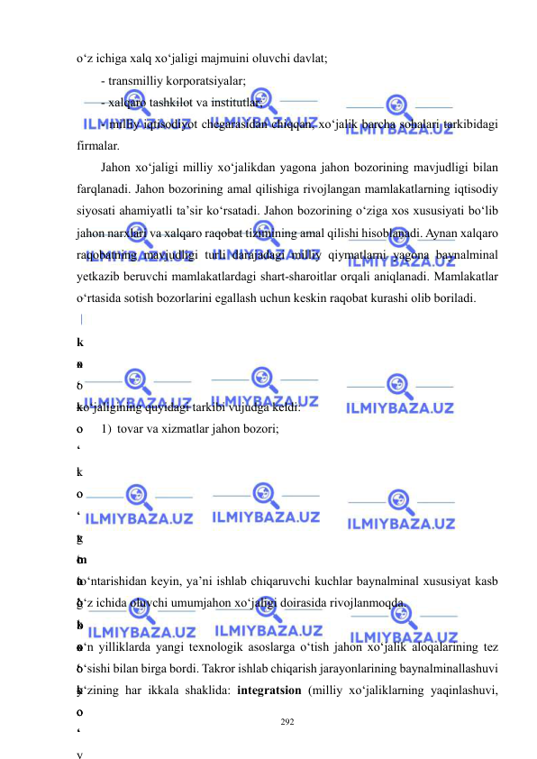  
 
292 
o‘z ichiga xalq xo‘jaligi majmuini oluvchi davlat; 
- transmilliy korporatsiyalar; 
- xalqaro tashkilot va institutlar; 
- milliy iqtisodiyot chegarasidan chiqqan, xo‘jalik barcha sohalari tarkibidagi 
firmalar. 
Jahon xo‘jaligi milliy xo‘jalikdan yagona jahon bozorining mavjudligi bilan 
farqlanadi. Jahon bozorining amal qilishiga rivojlangan mamlakatlarning iqtisodiy 
siyosati ahamiyatli ta’sir ko‘rsatadi. Jahon bozorining o‘ziga xos xususiyati bo‘lib 
jahon narxlari va xalqaro raqobat tizimining amal qilishi hisoblanadi. Aynan xalqaro 
raqobatning mavjudligi turli darajadagi milliy qiymatlarni yagona baynalminal 
yetkazib beruvchi mamlakatlardagi shart-sharoitlar orqali aniqlanadi. Mamlakatlar 
o‘rtasida sotish bozorlarini egallash uchun keskin raqobat kurashi olib boriladi.   
k
o
‘
k
o
‘
k
o
‘
t
o
‘
g
‘
 
x
o
‘
o
‘
t
o
‘
g
‘
o
‘
x
o
‘
k
o
‘
y
 
–
 
xo‘jaligining quyidagi tarkibi vujudga keldi: 
1) tovar va xizmatlar jahon bozori; 
 
 
 
 
x
o
‘
o
‘
x
o
‘
 
m
a
’
b
o
‘
y
o
‘
to‘ntarishidan keyin, ya’ni ishlab chiqaruvchi kuchlar baynalminal xususiyat kasb 
o‘z ichida oluvchi umumjahon xo‘jaligi doirasida rivojlanmoqda. 
o‘n yilliklarda yangi texnologik asoslarga o‘tish jahon xo‘jalik aloqalarining tez 
o‘sishi bilan birga bordi. Takror ishlab chiqarish jarayonlarining baynalminallashuvi 
o‘zining har ikkala shaklida: integratsion (milliy xo‘jaliklarning yaqinlashuvi, 
o
‘
