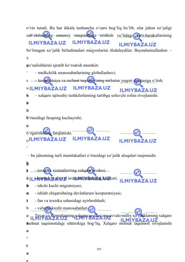  
 
293 
 
o‘rin tutadi. Bu har ikkala tushuncha o‘zaro bog‘liq bo‘lib, ular jahon xo‘jaligi 
sub’ektlarining umumiy maqsadlarga erishish yo‘lidagi xatti-harakatlarining 
 
bo‘lmagan xo‘jalik birlashmalari miqyoslarini ifodalaydilar. Baynalminallashuv – 
x
o
‘
s
u
b
’
o
‘
o
‘
o
‘
 
g
l
o
b
u
s
 
–
x
o
‘
t
a
r
yo‘nalishlarini ajratib ko‘rsatish mumkin:   
– mulkchilik munosabatlarining globallashuvi;  
– kooperatsiya va mehnat taqsimotining nisbatan yuqori darajasiga o‘tish;  
–
x
o
‘
b
o
‘
 
– xalqaro iqtisodiy tashkilotlarning tartibga soluvchi rolini rivojlanishi.  
x
o
‘
 
 
o‘rtasidagi farqning kuchayishi; 
;
 o‘zgarishining farqlanishi. 
 
 
 – bu jahonning turli mamlakatlari o‘rtasidagi xo‘jalik aloqalari majmuidir. 
b
a
’
x
o
‘
b
o
‘
 
- tovar va xizmatlarning xalqaro savdosi; 
- kapital va chet el investitsiyalarining harakati; 
- ishchi kuchi migratsiyasi; 
- ishlab chiqarishning davlatlararo kooperatsiyasi; 
- fan va texnika sohasidagi ayirboshlash; 
- valyuta-kredit munosabatlari. 
Tovar va xizmatlarning xalqaro savdosi eng avvalo milliy xo‘jaliklarning xalqaro 
mehnat taqsimotidagi ishtirokiga bog‘liq. Xalqaro mehnat taqsimoti rivojlanishi 
 
 
