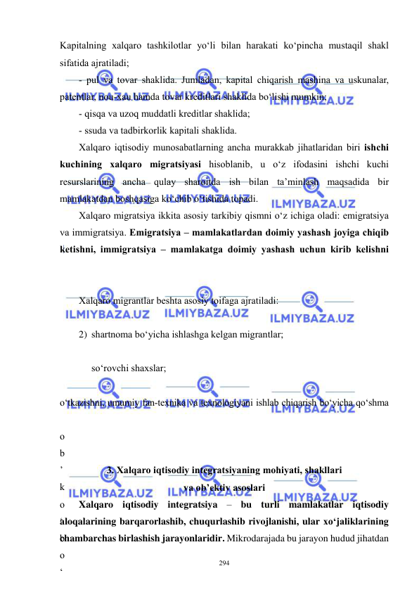  
 
294 
Kapitalning xalqaro tashkilotlar yo‘li bilan harakati ko‘pincha mustaqil shakl 
sifatida ajratiladi; 
- pul va tovar shaklida. Jumladan, kapital chiqarish mashina va uskunalar, 
patentlar, nou-xau hamda tovar kreditlari shaklida bo‘lishi mumkin; 
- qisqa va uzoq muddatli kreditlar shaklida; 
- ssuda va tadbirkorlik kapitali shaklida.  
Xalqaro iqtisodiy munosabatlarning ancha murakkab jihatlaridan biri ishchi 
kuchining xalqaro migratsiyasi hisoblanib, u o‘z ifodasini ishchi kuchi 
resurslarining ancha qulay sharoitda ish bilan ta’minlash maqsadida bir 
mamlakatdan boshqasiga ko‘chib o‘tishida topadi. 
Xalqaro migratsiya ikkita asosiy tarkibiy qismni o‘z ichiga oladi: emigratsiya 
va immigratsiya. Emigratsiya – mamlakatlardan doimiy yashash joyiga chiqib 
ketishni, immigratsiya – mamlakatga doimiy yashash uchun kirib kelishni 
Xalqaro migrantlar beshta asosiy toifaga ajratiladi: 
 
2) shartnoma bo‘yicha ishlashga kelgan migrantlar; 
 
so‘rovchi shaxslar; 
 
o‘tkazishni, umumiy fan-texnika va texnologiyani ishlab chiqarish bo‘yicha qo‘shma 
o
b
’
k
o
‘
b
o
‘
 
3. Xalqaro iqtisodiy integratsiyaning mohiyati, shakllari 
va ob’ektiv asoslari 
Xalqaro iqtisodiy integratsiya – bu turli mamlakatlar iqtisodiy 
aloqalarining barqarorlashib, chuqurlashib rivojlanishi, ular xo‘jaliklarining 
chambarchas birlashish jarayonlaridir. Mikrodarajada bu jarayon hudud jihatdan 
