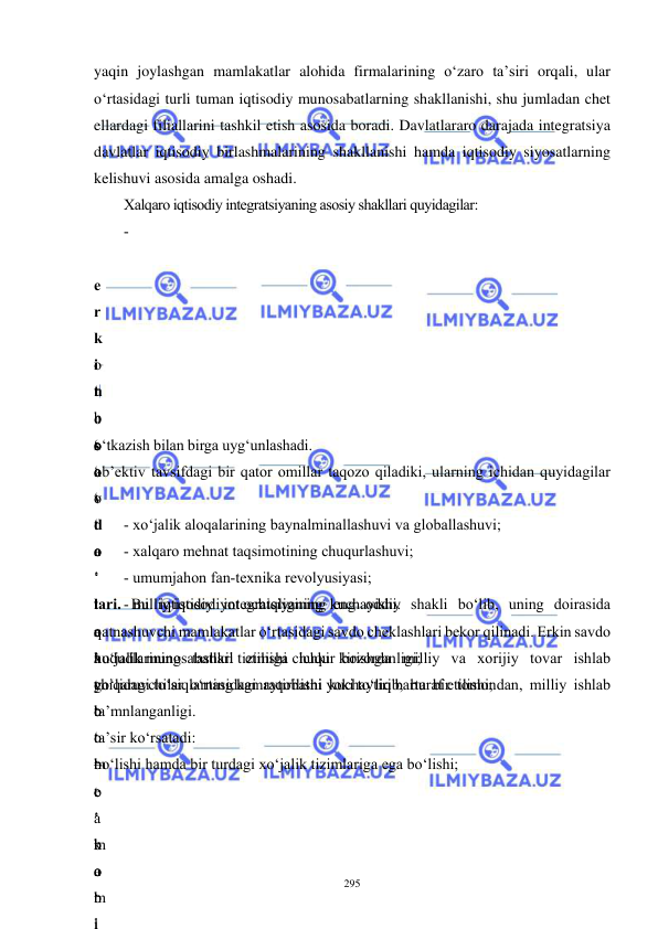  
 
295 
yaqin joylashgan mamlakatlar alohida firmalarining o‘zaro ta’siri orqali, ular 
o‘rtasidagi turli tuman iqtisodiy munosabatlarning shakllanishi, shu jumladan chet 
ellardagi filiallarini tashkil etish asosida boradi. Davlatlararo darajada integratsiya 
davlatlar iqtisodiy birlashmalarining shakllanishi hamda iqtisodiy siyosatlarning 
kelishuvi asosida amalga oshadi.  
Xalqaro iqtisodiy integratsiyaning asosiy shakllari quyidagilar: 
-
 
e
r
k
i
n
 
s
a
v
d
o
 
lari. Bu iqtisodiy integratsiyaning eng oddiy shakli bo‘lib, uning doirasida 
qatnashuvchi mamlakatlar o‘rtasidagi savdo cheklashlari bekor qilinadi. Erkin savdo 
hududlarining tashkil etilishi ichki bozorda milliy va xorijiy tovar ishlab 
chiqaruvchilar o‘rtasidagi raqobatni kuchaytirib, bu bir tomondan, milliy ishlab 
b
o
‘
t
a
k
o
m
i
o
‘
 
t
o
‘
o
‘
t
a
’
t
o
‘
 
b
o
‘
o
‘
o
‘
t
a
’
t
o
‘
m
e
’
m
a
b
l
o‘tkazish bilan birga uyg‘unlashadi. 
ob’ektiv tavsifdagi bir qator omillar taqozo qiladiki, ularning ichidan quyidagilar 
- xo‘jalik aloqalarining baynalminallashuvi va globallashuvi; 
- xalqaro mehnat taqsimotining chuqurlashuvi; 
- umumjahon fan-texnika revolyusiyasi; 
- milliy iqtisodiyot ochiqligining kuchayishi. 
r
a
g
‘
 
–
o
‘
b
o
‘
xo‘jalik munosabatlari tizimiga chuqur kirishganligi; 
yo‘lidagi to‘siqlarning kamaytirilishi yoki to‘liq bartaraf etilishi; 
ta’mnlanganligi.  
ta’sir ko‘rsatadi: 
bo‘lishi hamda bir turdagi xo‘jalik tizimlariga ega bo‘lishi; 
 
 
 
