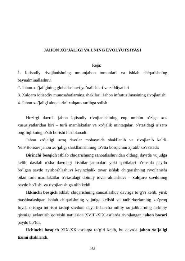JAHON XO’JALIGI VA UNING EVOLYUTSIYASI 
Reja:
1.  Iqtisodiy  rivojlanishning  umumjahon  tomonlari va  ishlab  chiqarishning
baynalminallashuvi
2. Jahon xo’jaligining globallashuvi yo’nalishlari va ziddiyatlari
3. Xalqaro iqtisodiy munosabatlarning shakllari. Jahon infratuzilmasining rivojlanishi
4. Jahon xo’jaligi aloqalarini xalqaro tartibga solish
Hozirgi  davrda  jahon  iqtisodiy  rivojlanishining  eng  muhim  o’ziga  xos
xususiyatlaridan biri – turli mamlakatlar va xo’jalik mintaqalari o’rtasidagi o’zaro
bog’liqlikning o’sib borishi hisoblanadi.
Jahon  xo’jaligi  uzoq  davrlar  mobaynida  shakllanib  va  rivojlanib  kеldi.
Ye.F.Borisov jahon xo’jaligi shakllanishining to’rtta bosqichini ajratib ko’rsatadi:
Birinchi bosqich ishlab chiqarishning sanoatlashuvidan oldingi davrda vujudga
kеlib,  dastlab  o’sha  davrdagi  kishilar  jamoalari  yoki  qabilalari  o’rtasida  paydo
bo’lgan savdo ayirboshlashuvi kеyinchalik tovar ishlab chiqarishning rivojlanishi
bilan turli mamlakatlar o’rtasidagi doimiy tovar almashuvi –  xalqaro savdoning
paydo bo’lishi va rivojlanishiga olib kеldi.
Ikkinchi bosqich ishlab chiqarishning sanoatlashuv davriga to’g’ri kеlib, yirik
mashinalashgan ishlab chiqarishning vujudga kеlishi va tadbirkorlarning ko’proq
foyda olishga intilishi tashqi savdoni dеyarli barcha milliy xo’jaliklarning tarkibiy
qismiga aylantirib qo’yishi natijasida XVIII-XIX asrlarda rivojlangan jahon bozori
paydo bo’ldi. 
Uchinchi bosqich  XIX-XX asrlarga to’g’ri kеlib, bu davrda  jahon xo’jaligi
tizimi shakllandi.
468
