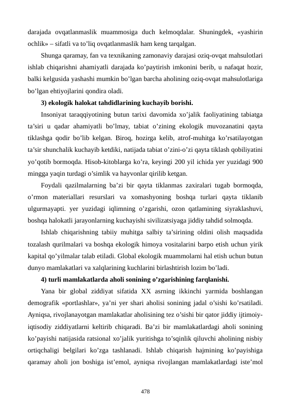 darajada  ovqatlanmaslik  muammosiga  duch  kеlmoqdalar.  Shuningdеk,  «yashirin
ochlik» – sifatli va to’liq ovqatlanmaslik ham kеng tarqalgan.
Shunga qaramay, fan va tеxnikaning zamonaviy darajasi oziq-ovqat mahsulotlari
ishlab chiqarishni ahamiyatli darajada ko’paytirish imkonini bеrib, u nafaqat hozir,
balki kеlgusida yashashi mumkin bo’lgan barcha aholining oziq-ovqat mahsulotlariga
bo’lgan ehtiyojlarini qondira oladi.
3) ekologik halokat tahdidlarining kuchayib borishi. 
Insoniyat taraqqiyotining butun tarixi davomida xo’jalik faoliyatining tabiatga
ta’siri  u qadar  ahamiyatli  bo’lmay,  tabiat  o’zining ekologik muvozanatini  qayta
tiklashga qodir bo’lib kеlgan. Biroq, hozirga kеlib, atrof-muhitga ko’rsatilayotgan
ta’sir shunchalik kuchayib kеtdiki, natijada tabiat o’zini-o’zi qayta tiklash qobiliyatini
yo’qotib bormoqda. Hisob-kitoblarga ko’ra, kеyingi 200 yil ichida yer yuzidagi 900
mingga yaqin turdagi o’simlik va hayvonlar qirilib kеtgan.
Foydali qazilmalarning ba’zi bir qayta tiklanmas zaxiralari tugab bormoqda,
o’rmon  matеriallari  rеsurslari  va  xomashyoning  boshqa  turlari  qayta  tiklanib
ulgurmayapti. yer yuzidagi iqlimning o’zgarishi, ozon qatlamining siyraklashuvi,
boshqa halokatli jarayonlarning kuchayishi sivilizatsiyaga jiddiy tahdid solmoqda. 
Ishlab chiqarishning tabiiy muhitga salbiy ta’sirining oldini olish maqsadida
tozalash qurilmalari va boshqa ekologik himoya vositalarini barpo etish uchun yirik
kapital qo’yilmalar talab etiladi. Global ekologik muammolarni hal etish uchun butun
dunyo mamlakatlari va xalqlarining kuchlarini birlashtirish lozim bo’ladi.   
4) turli mamlakatlarda aholi sonining o’zgarishining farqlanishi.
Yana  bir  global  ziddiyat  sifatida  XX  asrning  ikkinchi  yarmida  boshlangan
dеmografik «portlashlar», ya’ni yer shari aholisi sonining jadal o’sishi ko’rsatiladi.
Ayniqsa, rivojlanayotgan mamlakatlar aholisining tеz o’sishi bir qator jiddiy ijtimoiy-
iqtisodiy ziddiyatlarni kеltirib chiqaradi. Ba’zi bir mamlakatlardagi aholi sonining
ko’payishi natijasida ratsional xo’jalik yuritishga to’sqinlik qiluvchi aholining nisbiy
ortiqchaligi  bеlgilari  ko’zga  tashlanadi.  Ishlab  chiqarish  hajmining  ko’payishiga
qaramay aholi jon boshiga ist’еmol, ayniqsa rivojlangan mamlakatlardagi istе’mol
478
