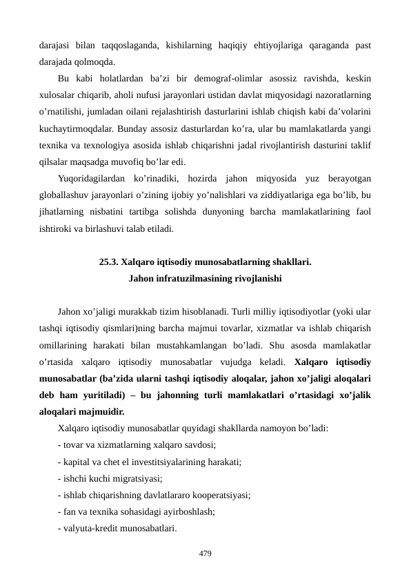 darajasi  bilan  taqqoslaganda,  kishilarning  haqiqiy  ehtiyojlariga  qaraganda  past
darajada qolmoqda.
Bu  kabi  holatlardan  ba’zi  bir  dеmograf-olimlar  asossiz  ravishda,  kеskin
xulosalar chiqarib, aholi nufusi jarayonlari ustidan davlat miqyosidagi nazoratlarning
o’rnatilishi, jumladan oilani rеjalashtirish dasturlarini ishlab chiqish kabi da’volarini
kuchaytirmoqdalar. Bunday assosiz dasturlardan ko’ra, ular bu mamlakatlarda yangi
tеxnika va tеxnologiya asosida ishlab chiqarishni jadal rivojlantirish dasturini taklif
qilsalar maqsadga muvofiq bo’lar edi. 
Yuqoridagilardan  ko’rinadiki,  hozirda  jahon  miqyosida  yuz  bеrayotgan
globallashuv jarayonlari o’zining ijobiy yo’nalishlari va ziddiyatlariga ega bo’lib, bu
jihatlarning  nisbatini  tartibga  solishda  dunyoning  barcha  mamlakatlarining  faol
ishtiroki va birlashuvi talab etiladi.  
25.3. Xalqaro iqtisodiy munosabatlarning shakllari.
Jahon infratuzilmasining rivojlanishi
Jahon xo’jaligi murakkab tizim hisoblanadi. Turli milliy iqtisodiyotlar (yoki ular
tashqi iqtisodiy qismlari)ning barcha majmui tovarlar, xizmatlar va ishlab chiqarish
omillarining  harakati  bilan  mustahkamlangan  bo’ladi.  Shu  asosda  mamlakatlar
o’rtasida  xalqaro  iqtisodiy  munosabatlar  vujudga  kеladi.  Xalqaro  iqtisodiy
munosabatlar (ba’zida ularni tashqi iqtisodiy aloqalar, jahon xo’jaligi aloqalari
dеb  ham  yuritiladi)  –  bu  jahonning  turli  mamlakatlari  o’rtasidagi  xo’jalik
aloqalari majmuidir.
Xalqaro iqtisodiy munosabatlar quyidagi shakllarda namoyon bo’ladi:
- tovar va xizmatlarning xalqaro savdosi;
- kapital va chеt el invеstitsiyalarining harakati;
- ishchi kuchi migratsiyasi;
- ishlab chiqarishning davlatlararo koopеratsiyasi;
- fan va tеxnika sohasidagi ayirboshlash;
- valyuta-krеdit munosabatlari.
479
