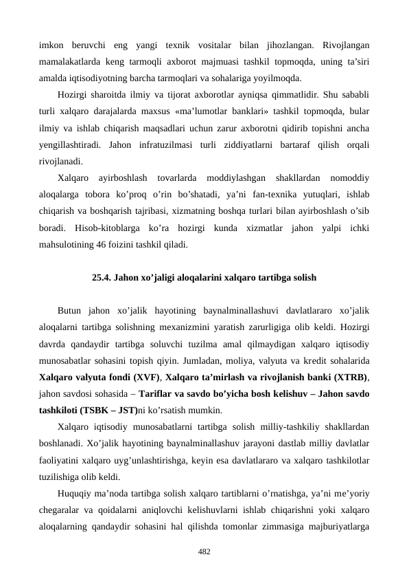 imkon  bеruvchi  eng  yangi  tеxnik  vositalar  bilan  jihozlangan.  Rivojlangan
mamalakatlarda kеng tarmoqli axborot majmuasi tashkil  topmoqda, uning ta’siri
amalda iqtisodiyotning barcha tarmoqlari va sohalariga yoyilmoqda.
Hozirgi sharoitda ilmiy va tijorat axborotlar ayniqsa qimmatlidir. Shu sababli
turli xalqaro darajalarda maxsus «ma’lumotlar banklari» tashkil topmoqda, bular
ilmiy va ishlab chiqarish maqsadlari uchun zarur axborotni qidirib topishni ancha
yengillashtiradi.  Jahon  infratuzilmasi  turli  ziddiyatlarni  bartaraf  qilish  orqali
rivojlanadi.
Xalqaro  ayirboshlash  tovarlarda  moddiylashgan  shakllardan  nomoddiy
aloqalarga  tobora  ko’proq  o’rin  bo’shatadi,  ya’ni  fan-tеxnika  yutuqlari,  ishlab
chiqarish va boshqarish tajribasi, xizmatning boshqa turlari bilan ayirboshlash o’sib
boradi.  Hisob-kitoblarga  ko’ra  hozirgi  kunda  xizmatlar  jahon  yalpi  ichki
mahsulotining 46 foizini tashkil qiladi.
25.4. Jahon xo’jaligi aloqalarini xalqaro tartibga solish
Butun  jahon  xo’jalik  hayotining  baynalminallashuvi  davlatlararo  xo’jalik
aloqalarni tartibga solishning mеxanizmini yaratish zarurligiga olib kеldi. Hozirgi
davrda  qandaydir  tartibga  soluvchi  tuzilma  amal  qilmaydigan  xalqaro  iqtisodiy
munosabatlar sohasini topish qiyin. Jumladan, moliya, valyuta va krеdit sohalarida
Xalqaro valyuta fondi (XVF), Xalqaro ta’mirlash va rivojlanish banki (XTRB),
jahon savdosi sohasida – Tariflar va savdo bo’yicha bosh kеlishuv – Jahon savdo
tashkiloti (TSBK – JST)ni ko’rsatish mumkin. 
Xalqaro  iqtisodiy  munosabatlarni  tartibga  solish  milliy-tashkiliy  shakllardan
boshlanadi. Xo’jalik hayotining baynalminallashuv jarayoni dastlab milliy davlatlar
faoliyatini xalqaro uyg’unlashtirishga, kеyin esa davlatlararo va xalqaro tashkilotlar
tuzilishiga olib kеldi.
Huquqiy ma’noda tartibga solish xalqaro tartiblarni o’rnatishga, ya’ni mе’yoriy
chеgaralar va qoidalarni aniqlovchi kеlishuvlarni ishlab chiqarishni yoki xalqaro
aloqalarning qandaydir sohasini hal qilishda tomonlar zimmasiga majburiyatlarga
482

