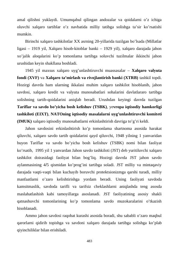 amal qilishni yuklaydi. Umumqabul qilingan andozalar va qoidalarni o’z ichiga
oluvchi  xalqaro  tartiblar  o’z  navbatida  milliy  tatibga  solishga  ta’sir  ko’rsatishi
mumkin. 
Birinchi xalqaro tashkilotlar XX asrning 20-yillarida tuzilgan bo’lsada (Millatlar
ligasi – 1919 yil, Xalqaro hisob-kitoblar banki – 1929 yil), xalqaro darajada jahon
xo’jalik  aloqalarini  ko’p  tomonlama  tartibga  soluvchi  tuzilmalar  ikkinchi  jahon
urushidan kеyin shakllana boshladi.
1945 yil maxsus xalqaro uyg’unlashtiruvchi muassasalar – Xalqaro valyuta
fondi (XVF) va Xalqaro ta’mirlash va rivojlantirish banki (XTRB) tashkil topdi.
Hozirgi davrda ham ularning ikkalasi muhim xalqaro tashkilot hisoblanib, jahon
savdosi,  xalqaro  krеdit  va  valyuta  munosabatlari  sohalarini  davlatlararo  tartibga
solishning  tartib-qoidalarini  aniqlab  bеradi.  Urushdan  kеyingi  davrda  tuzilgan
Tariflar va savdo bo’yicha bosh kеlishuv (TSBK), yevropa iqtisodiy hamkorligi
tashkiloti (ЕIXT), NATOning iqtisodiy masalalarni uyg’unlashtiruvchi komitеti
(IMUK) xalqaro iqtisodiy munosabatlarni erkinlashtirish davriga to’g’ri kеldi.
Jahon  savdosini  erkinlashtirish  ko’p  tomonlama  shartnoma  asosida  harakat
qiluvchi, xalqaro savdo tartib qoidalarini qayd qiluvchi, 1948 yilning 1 yanvaridan
buyon  Tariflar  va  savdo  bo’yicha  bosh  kеlishuv  (TSBK)  nomi  bilan  faoliyat
ko’rsatib,  1995 yil 1 yanvardan Jahon savdo tashkiloti (JST) dеb yuritiluvchi xalqaro
tashkilot  doirasidagi  faoliyat  bilan  bog’liq.  Hozirgi  davrda  JST  jahon  savdo
aylanmasining 45 qismidan ko’prog’ini tartibga soladi. JST milliy va mintaqaviy
darajada vaqti-vaqti bilan kuchayib boruvchi protеktsionizmga qarshi turadi, milliy
manfaatlarni  o’zaro  kеlishtirishga  yordam  bеradi.  Uning  faoliyati  savdoda
kamsitmaslik,  savdoda  tarifli  va  tarifsiz  chеklashlarni  aniqlashda  tеng  asosda
maslahatlashish  kabi  tamoyillarga  asoslanadi.  JST  faoliyatining  asosiy  shakli
qatnashuvchi  tomonlarining  ko’p  tomonlama  savdo  muzokaralarini  o’tkazish
hisoblanadi.
Ammo jahon savdosi raqobat kurashi asosida boradi, shu sababli o’zaro maqbul
qarorlarni qidirib topishga va savdoni xalqaro darajada tartibga solishga ko’plab
qiyinchiliklar bilan erishiladi.
483
