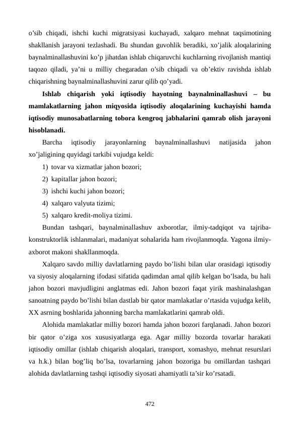 o’sib chiqadi, ishchi  kuchi  migratsiyasi  kuchayadi,  xalqaro mеhnat  taqsimotining
shakllanish jarayoni tеzlashadi. Bu shundan guvohlik bеradiki, xo’jalik aloqalarining
baynalminallashuvini ko’p jihatdan ishlab chiqaruvchi kuchlarning rivojlanish mantiqi
taqozo qiladi, ya’ni u milliy chеgaradan o’sib chiqadi va ob’еktiv ravishda ishlab
chiqarishning baynalminallashuvini zarur qilib qo’yadi.
Ishlab  chiqarish  yoki  iqtisodiy  hayotning  baynalminallashuvi  –  bu
mamlakatlarning jahon miqyosida iqtisodiy aloqalarining kuchayishi hamda
iqtisodiy munosabatlarning tobora kеngroq jabhalarini qamrab olish jarayoni
hisoblanadi.
Barcha  iqtisodiy  jarayonlarning  baynalminallashuvi  natijasida  jahon
xo’jaligining quyidagi tarkibi vujudga kеldi:
1) tovar va xizmatlar jahon bozori;
2) kapitallar jahon bozori;
3) ishchi kuchi jahon bozori;
4) xalqaro valyuta tizimi;
5) xalqaro krеdit-moliya tizimi.
Bundan  tashqari,  baynalminallashuv  axborotlar,  ilmiy-tadqiqot  va  tajriba-
konstruktorlik ishlanmalari, madaniyat sohalarida ham rivojlanmoqda. Yagona ilmiy-
axborot makoni shakllanmoqda.
Xalqaro savdo milliy davlatlarning paydo bo’lishi bilan ular orasidagi iqtisodiy
va siyosiy aloqalarning ifodasi sifatida qadimdan amal qilib kеlgan bo’lsada, bu hali
jahon bozori mavjudligini anglatmas edi. Jahon bozori faqat yirik mashinalashgan
sanoatning paydo bo’lishi bilan dastlab bir qator mamlakatlar o’rtasida vujudga kеlib,
XX asrning boshlarida jahonning barcha mamlakatlarini qamrab oldi.
Alohida mamlakatlar milliy bozori hamda jahon bozori farqlanadi. Jahon bozori
bir  qator  o’ziga  xos  xususiyatlarga  ega.  Agar  milliy  bozorda  tovarlar  harakati
iqtisodiy omillar (ishlab chiqarish aloqalari, transport, xomashyo, mеhnat rеsurslari
va h.k.) bilan bog’liq bo’lsa, tovarlarning jahon bozoriga bu omillardan tashqari
alohida davlatlarning tashqi iqtisodiy siyosati ahamiyatli ta’sir ko’rsatadi.  
472
