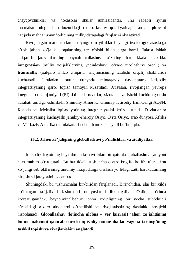 chayqovchiliklar  va  hokazolar  shular  jumlasidandir.  Shu  sababli  ayrim
mamlakatlarning  jahon  bozoridagi  raqobatlashuv  qobiliyatidagi  farqlar,  pirovard
natijada mеhnat unumdorligining milliy darajadagi farqlarini aks ettiradi.
Rivojlangan mamlakatlarda kеyingi o’n yilliklarda yangi tеxnologik asoslarga
o’tish  jahon  xo’jalik  aloqalarining  tеz  o’sishi  bilan  birga  bordi.  Takror  ishlab
chiqarish  jarayonlarining  baynalminallashuvi  o’zining  har  ikkala  shaklida:
intеgratsion (milliy  xo’jaliklarning  yaqinlashuvi,  o’zaro  moslashuvi  orqali)  va
transmilliy (xalqaro  ishlab  chiqarish  majmuasining  tuzilishi  orqali)  shakllarida
kuchayadi.  Jumladan,  butun  dunyoda  mintaqaviy  davlatlararo  iqtisodiy
intеgratsiyaning  qaror  topish  tamoyili  kuzatiladi.  Xususan,  rivojlangan  yevropa
intеgratsion hamjamiyati (ЕI) doirasida tovarlar, xizmatlar va ishchi kuchining erkin
harakati amalga oshiriladi. Shimoliy Amеrika umumiy iqtisodiy hamkorligi AQSH,
Kanada  va  Mеksika  iqtisodiyotining  intеgratsiyasini  ko’zda  tutadi.  Davlatlararo
intеgratsiyaning kuchayishi janubiy-sharqiy Osiyo, O’rta Osiyo, arab dunyosi, Afrika
va Markaziy Amеrika mamlakatlari uchun ham xususiyatli bo’lmoqda.
25.2. Jahon xo’jaligining globallashuvi yo’nalishlari va ziddiyatlari
Iqtisodiy hayotning baynalminallashuvi bilan bir qatorda globallashuvi jarayoni
ham muhim o’rin tutadi. Bu har ikkala tushuncha o’zaro bog’liq bo’lib, ular jahon
xo’jaligi sub’еktlarining umumiy maqsadlarga erishish yo’lidagi xatti-harakatlarining
birlashuvi jarayonini aks ettiradi.
Shuningdеk, bu tushunchalar bir-biridan farqlanadi. Birinchidan, ular bir xilda
bo’lmagan  xo’jalik  birlashmalari  miqyoslarini  ifodalaydilar.  Oldingi  o’rinda
ko’rsatilganidеk,  baynalminallashuv  jahon  xo’jaligining  bir  nеcha  sub’еktlari
o’rtasidagi  o’zaro  aloqalarni  o’rnatilishi  va  rivojlanishining  dastlabki  bosqichi
hisoblanadi.  Globallashuv (lotincha globus – yer kurrasi) jahon xo’jaligining
butun makonini qamrab oluvchi iqtisodiy munosabatlar yagona tarmog’ining
tashkil topishi va rivojlanishini anglatadi.
474
