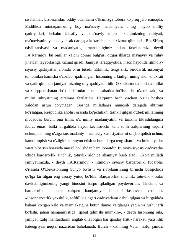sisatchilar, bizneschilar, oddiy odamlami o'lkamizga tobora ko'proq jalb etmoqda.
Endilikda  mintaqamizning  boy  ma'naviy  madaniyati,  uning  noyob  milliy
qadriyatlari,  bebaho  falsafiy  va  ma'naviy  merosi  xalqimizning  ruhiyati,
ma'naviyatini yanada yuksak darajaga ko'tarish uchun xizmat qilmoqda. Biz SHarq
tsivilizatsiyasi  va  madaniyatiga  mansubligimiz  bilan  faxrlanamiz,  deydi
I.A.Karimov. bu omillar xalqni doimo bulg'usi o'zgarishlarga ma'naviy va ruhiy
jihatdan tayyorlashga xizmat qiladi. Jamiyat taraqqiyotida, inson hayotida ijtimoiy-
siyosiy qadriyatlar alohida o'rin tutadi. Erkinlik, tengsizlik, birodarlik insoniyat
tomonidan hamisha e'zozlab, qadrlangan. Insonning erkinligi, uning shon-shuxrati
va qadr-qimmati jamiyatimizning oliy qadriyatlaridir. O'zbekistonda boshqa millat
va xalqqa nisbatan do'stlik, birodarlik munosabatida bo'lish - bu o'zbek xalqi va
milliy  ruhiyatining  ajralmas  fazilatidir.  Halqimiz  hech  qachon  o'zini  boshqa
xalqdan  ustun  qo'ymagan.  Boshqa  millatlarga  munosib  darajada  ehtirom
ko'rsatgan. Respublika aholisi orasida ko'pchilikni tashkil qilgan o'zbek millatining
muqaddas burchi ona tilini, o'z milliy madaniyatini va tarixini tiklashdangina
iborat  emas, balki  birgalikda hayot kechiruvchi  kam sonli  xalqlarning taqdiri
uchun, ulaming o'ziga xos madaniy - ma'naviy xususiyatlarini saqlab qolish uchun,
kamol topish va o'zligini namoyon etish uchun ularga teng sharoit va imkoniyatlar
yaratib berish borasida mas'ul bo'lishdan ham iboratdir. Ijtimoiy-siyosiy qadriyatlar
ichida barqarorlik, tinchlik, totuvlik alohida ahamiyat kasb etadi. «Ko'p millatli
jamiyatimizda, -  deydi  I.A.Karimov,  -  ijtimoiy-  siyosiy  barqarorlik, fuqarolar
o'rtasida O'zbekistonning bunyo bo'lishi va rivojlanishning birinchi bosqichida
qo'lga kiritilgan eng asosiy yutuq bo'ldi». Barqarorlik, tinchlik, totuvlik - bular
davltchiligimizning  yangi  binosini  barpo  qiladigan  poydevoridir.  Tinchlik  va
barqarorlik  -  bular  xalqaro  hamjamiyat  bilan  birlashuvchi  vositadir.
«Insonparvarlik yaxshilik, sofdillik singari qadriyatlami qabul qilgan va birgalikda
baham ko'rgan xalq va mamlakatgina butun dunyo xalqlariga yaqin va tushunarli
bo'lishi, jahon hamjamiyatiga  qabul qilinishi mumkin», - deydi Insonning oila,
jamiyat, xalq manfaatlarini anglab qilayotgan har qanday hatti- harakati yaxshilik
kateogriyasi nuqtai nazaridan baholanadi. Burch - kishining Vatan, xalq, jamoa,
13
