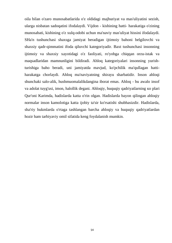 oila bilan o'zaro munosabatlarida o'z oldidagi majburiyat va mas'uliyatini sezish,
ularga nisbatan sadoqatini ifodalaydi. Vijdon - kishining hatti- harakatiga o'zining
munosabati, kishining o'z xulq-odobi uchun ma'naviy mas'uliyat hissini ifodalaydi.
SHa'n  tushunchasi  shaxsga  jamiyat  beradigan  ijtimoiy  bahoni  belgilovchi  va
shaxsiy qadr-qimmatini ifoda qiluvchi kategoriyadir. Baxt tushunchasi insonning
ijtimoiy  va  shaxsiy  xayotidagi  o'z  faoliyati,  ro'yobga  chiqqan  orzu-istak  va
maqsadlaridan  mamnunligini  bildiradi.  Ahloq  kategoriyalari  insonning  yurish-
turishiga  baho  beradi,  uni  jamiyatda  mavjud,  ko'pchilik  ma'qullagan  hatti-
harakatga  chorlaydi.  Ahloq  ma'naviyatning  shirayu  sharbatidir.  Inson  ahloqi
shunchaki salo-alik, hushmuomalalikdangina iborat emas. Ahloq - bu awalo insof
va adolat tuyg'usi, imon, halollik degani. Ahloqiy, huquqiy qadriyatlarning ко plari
Qur'oni Karimda, hadislarda katta o'rin olgan. Hadislarda bayon qilingan ahloqiy
normalar inson kamolotiga katta ijobiy ta'sir ko'rsatishi shubhasizdir. Hadislarda,
sha'riy hukmlarda o'rtaga tashlangan barcha ahloqiy va huquqiy qadriyatlardan
hozir ham tarbiyaviy omil sifatida keng foydalanish mumkin.
14
