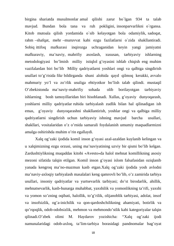 birgina  shariatda  musulmonlar amal   qilishi   zarur   bo`lgan   934   ta   talab
mavjud.   Bundan   bola   tana   va   ruh   pokligini, insonparvarlikni  o`rgansa.
Kitob  mutoala  qilish  yordamida  o`sib  kelayotgan  bola  odamiylik, sadoqat,
rahm –shafqat,  mehr –muruvvat  kabi  ezgu  fazilatlarni  o`zida  shakllantiradi.
Sobiq ittifoq   mafkurasi   inqirozga   uchraganidan   keyin   yangi   jamiyatni
mafkuraviy,  ma’naviy, mahrifiy  asoslash,   xususan,  tarbiyaviy  ishlarning
metodologiyasi  bo’lmish  milliy  istiqlol g’oyasini ishlab chiqish eng muhim
vazifalardan biri bo’lib  Milliy qadriyatlarni yoshlari ongi va qalbiga singdirish
usullari to’g’risida fikr bildirganda  shuni  alohida  qayd  qilmoq  kerakki, avvalo
mahmuriy  yo’l  va  zo’rlik  usuliga  ehtiyotkor  bo’lish  talab  qilindi.  mustaqil
O’zbekistonda  ma’naviy-mahrifiy   sohada    olib   borilayotgan   tarbiyaviy
ishlarning   bosh tamoyillaridan biri hisoblanadi. Xullas, g’oyaviy  dunyoqarash,
yoshlarni  milliy  qadriyatlar ruhida  tarbiyalash  zudlik  bilan  hal  qilinadigan  ish
emas,  g’oyaviy  dunyoqarashni shakllantirish, yoshlar ongi va qalbiga milliy
qadriyatlarni  singdirish  uchun  tarbiyaviy  ishning  mavjud   barcha   usullari,
shakllari, vositalaridan o’z o’rnida samarali foydalanish umumiy maqsadlarmizni
amalga oshirishda muhim o’rin egallaydi.
Хalq og’zaki ijodida komil inson g’oyasi azal-azaldan kuylanib kelingan va
u xalqimizning ezgu orzusi, uning ma’naviyatining uzviy bir qismi bo’lib kelgan.
Zardushtiylikning muqaddas kitobi «Avesto»da halol mehnat komillikning asosiy
mezoni sifatida talqin etilgan. Komil inson g’oyasi islom falsafasidan oziqlanib
yanada kengroq ma’no-mazmun kasb etgan.Хalq og’zaki ijodida yosh avlodni
ma’naviy-axloqiy tarbiyalash masalalari keng qamrovli bo’lib, o’z zamirida tarbiya
usullari, insoniy  qadriyatlar  va yurtsevarlik tarbiyasi;  do’st  birodarlik, ahillik,
mehnatsevarlik, kasb-hunarga muhabbat, yaxshilik va yomonlikning ta’rifi, yaxshi
va yomon so’zning oqibati, halollik, to’g’rilik, olijanoblik tarbiyasi, adolat, insof
va  insofsizlik,  og’a-inichilik  va  qon-qardoshchilikning  ahamiyati,  botirlik  va
qo’rqoqlik, odob-odobsizlik, mehmon va mehmondo’stlik kabi kategoriyalar talqin
qilinadi.O’zbek  olimi  M.  Haydarov  yozishicha:  “Хalq  og’zaki  ijodi
namunalaridagi  odob-axloq,  ta’lim-tarbiya  borasidagi  pandnomalar  bag’oyat
18
