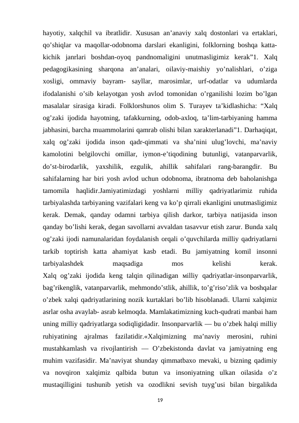 hayotiy, xalqchil va ibratlidir.  Хususan an’anaviy xalq dostonlari va ertaklari,
qo’shiqlar va maqollar-odobnoma darslari ekanligini, folklorning boshqa katta-
kichik  janrlari  boshdan-oyoq  pandnomaligini  unutmasligimiz  kerak”1.  Хalq
pedagogikasining  sharqona  an’analari,  oilaviy-maishiy  yo’nalishlari,  o’ziga
xosligi,  ommaviy  bayram-  sayllar,  marosimlar,  urf-odatlar  va  udumlarda
ifodalanishi o’sib kelayotgan yosh avlod tomonidan o’rganilishi lozim bo’lgan
masalalar sirasiga kiradi. Folklorshunos olim S.  Тurayev ta’kidlashicha: “Хalq
og’zaki ijodida hayotning, tafakkurning, odob-axloq, ta’lim-tarbiyaning hamma
jabhasini, barcha muammolarini qamrab olishi bilan xarakterlanadi”1. Darhaqiqat,
xalq  og’zaki  ijodida  inson  qadr-qimmati  va  sha’nini  ulug’lovchi,  ma’naviy
kamolotini  belgilovchi  omillar,  iymon-e’tiqodining  butunligi,  vatanparvarlik,
do’st-birodarlik,  yaxshilik,  ezgulik,  ahillik  sahifalari  rang-barangdir.  Bu
sahifalarning har biri yosh avlod uchun odobnoma, ibratnoma deb baholanishga
tamomila  haqlidir.Jamiyatimizdagi  yoshlarni  milliy  qadriyatlarimiz  ruhida
tarbiyalashda tarbiyaning vazifalari keng va ko’p qirrali ekanligini unutmasligimiz
kerak.  Demak,  qanday  odamni  tarbiya  qilish  darkor,  tarbiya  natijasida  inson
qanday bo’lishi kerak, degan savollarni avvaldan tasavvur etish zarur. Bunda xalq
og’zaki ijodi namunalaridan foydalanish orqali o’quvchilarda milliy qadriyatlarni
tarkib  toptirish  katta  ahamiyat  kasb  etadi.  Bu  jamiyatning  komil  insonni
tarbiyalashdek
 
maqsadiga
 
mos
 
kelishi
 
kerak.
Xalq  og’zaki  ijodida  keng  talqin  qilinadigan  мilliy  qadriyatlar-insonparvarlik,
bag’rikenglik, vatanparvarlik, mehmondo’stlik, ahillik, to’g’riso’zlik va boshqalar
o’zbek xalqi qadriyatlarining nozik kurtaklari bo’lib hisoblanadi. Ularni xalqimiz
asrlar osha avaylab- asrab kelmoqda. Mamlakatimizning kuch-qudrati manbai ham
uning milliy qadriyatlarga sodiqligidadir. Insonparvarlik — bu o’zbek halqi milliy
ruhiyatining  ajralmas  fazilatidir.«Хalqimizning  ma’naviy  merosini,  ruhini
mustahkamlash  va  rivojlantirish  —  O’zbekistonda  davlat  va  jamiyatning  eng
muhim vazifasidir. Ma’naviyat shunday qimmatbaxo mevaki, u bizning qadimiy
va  novqiron  xalqimiz  qalbida  butun  va  insoniyatning  ulkan  oilasida  o’z
mustaqilligini  tushunib  yetish  va  ozodlikni  sevish  tuyg’usi  bilan  birgalikda
19
