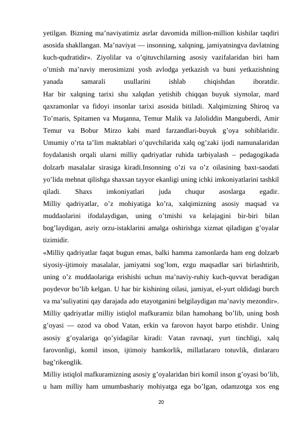 yetilgan. Bizning ma’naviyatimiz asrlar davomida million-million kishilar taqdiri
asosida shakllangan. Ma’naviyat — insonning, xalqning, jamiyatningva davlatning
kuch-qudratidir».  Ziyolilar  va  o’qituvchilarning  asosiy  vazifalaridan  biri  ham
o’tmish  ma’naviy  merosimizni  yosh  avlodga  yetkazish  va  buni  yetkazishning
yanada
 
samarali
 
usullarini
 
ishlab
 
chiqishdan
 
iboratdir.
Har  bir  xalqning  tarixi  shu  xalqdan  yetishib  chiqqan  buyuk  siymolar,  mard
qaxramonlar va fidoyi insonlar tarixi asosida bitiladi.  Хalqimizning Shiroq va
Тo’maris, Spitamen va Muqanna, Тemur Malik va Jaloliddin Manguberdi, Amir
Тemur  va  Bobur  Mirzo  kabi  mard  farzandlari-buyuk  g’oya  sohiblaridir.
Umumiy o’rta ta’lim maktablari o’quvchilarida xalq og’zaki ijodi namunalaridan
foydalanish  orqali ularni  milliy qadriyatlar  ruhida tarbiyalash  – pedagogikada
dolzarb masalalar  sirasiga kiradi.Insonning o’zi va o’z oilasining baxt-saodati
yo’lida mehnat qilishga shaxsan tayyor ekanligi uning ichki imkoniyatlarini tashkil
qiladi.
 
Shaxs
 
imkoniyatlari
 
juda
 
chuqur
 
asoslarga
 
egadir.
Milliy  qadriyatlar,  o’z  mohiyatiga  ko’ra,  xalqimizning  asosiy  maqsad  va
muddaolarini  ifodalaydigan,  uning  o’tmishi  va  kelajagini  bir-biri  bilan
bog’laydigan, asriy orzu-istaklarini amalga oshirishga xizmat qiladigan g’oyalar
tizimidir.
«Milliy qadriyatlar faqat bugun emas, balki hamma zamonlarda ham eng dolzarb
siyosiy-ijtimoiy masalalar, jamiyatni sog’lom, ezgu maqsadlar sari birlashtirib,
uning o’z muddaolariga erishishi uchun ma’naviy-ruhiy kuch-quvvat beradigan
poydevor bo’lib kelgan. U har bir kishining oilasi, jamiyat, el-yurt oldidagi burch
va ma’suliyatini qay darajada ado etayotganini belgilaydigan ma’naviy mezondir».
Milliy qadriyatlar milliy istiqlol mafkuramiz bilan hamohang bo’lib, uning bosh
g’oyasi — ozod va obod Vatan, erkin va farovon hayot barpo etishdir. Uning
asosiy  g’oyalariga  qo’yidagilar  kiradi:  Vatan  ravnaqi,  yurt  tinchligi,  xalq
farovonligi,  komil  inson,  ijtimoiy  hamkorlik,  millatlararo  totuvlik,  dinlararo
bag’rikenglik.
Milliy istiqlol mafkuramizning asosiy g’oyalaridan biri komil inson g’oyasi bo’lib,
u ham milliy ham umumbashariy mohiyatga ega bo’lgan, odamzotga xos eng
20
