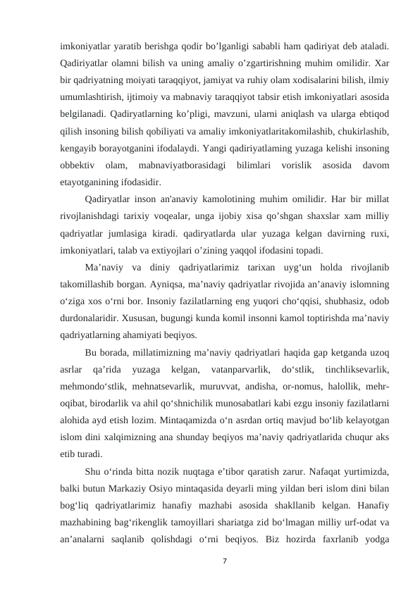 imkoniyatlar yaratib berishga qodir bo’lganligi sababli ham qadiriyat deb ataladi.
Qadiriyatlar olamni bilish va uning amaliy o’zgartirishning muhim omilidir. Xar
bir qadriyatning moiyati taraqqiyot, jamiyat va ruhiy olam xodisalarini bilish, ilmiy
umumlashtirish, ijtimoiy va mabnaviy taraqqiyot tabsir etish imkoniyatlari asosida
belgilanadi. Qadiryatlarning ko’pligi, mavzuni, ularni aniqlash va ularga ebtiqod
qilish insoning bilish qobiliyati va amaliy imkoniyatlaritakomilashib, chukirlashib,
kengayib borayotganini ifodalaydi. Yangi qadiriyatlaming yuzaga kelishi insoning
obbektiv  olam,  mabnaviyatborasidagi  bilimlari  vorislik  asosida  davom
etayotganining ifodasidir.
Qadiryatlar inson an'anaviy kamolotining muhim omilidir. Har bir millat
rivojlanishdagi tarixiy voqealar, unga ijobiy xisa qo’shgan shaxslar xam milliy
qadriyatlar  jumlasiga  kiradi.  qadiryatlarda  ular  yuzaga  kelgan  davirning  ruxi,
imkoniyatlari, talab va extiyojlari o’zining yaqqol ifodasini topadi.
Ma’naviy  va  diniy  qadriyatlarimiz  tarixan  uyg‘un  holda  rivojlanib
takomillashib borgan. Ayniqsa, ma’naviy qadriyatlar rivojida an’anaviy islomning
o‘ziga xos o‘rni bor. Insoniy fazilatlarning eng yuqori cho‘qqisi, shubhasiz, odob
durdonalaridir. Xususan, bugungi kunda komil insonni kamol toptirishda ma’naviy
qadriyatlarning ahamiyati beqiyos.
Bu borada, millatimizning ma’naviy qadriyatlari haqida gap ketganda uzoq
asrlar  qa’rida  yuzaga  kelgan,  vatanparvarlik,  do‘stlik,  tinchliksevarlik,
mehmondo‘stlik, mehnatsevarlik, muruvvat, andisha, or-nomus, halollik, mehr-
oqibat, birodarlik va ahil qo‘shnichilik munosabatlari kabi ezgu insoniy fazilatlarni
alohida ayd etish lozim. Mintaqamizda o‘n asrdan ortiq mavjud bo‘lib kelayotgan
islom dini xalqimizning ana shunday beqiyos ma’naviy qadriyatlarida chuqur aks
etib turadi.
Shu o‘rinda bitta nozik nuqtaga e’tibor qaratish zarur. Nafaqat yurtimizda,
balki butun Markaziy Osiyo mintaqasida deyarli ming yildan beri islom dini bilan
bog‘liq  qadriyatlarimiz  hanafiy  mazhabi  asosida  shakllanib  kelgan.  Hanafiy
mazhabining bag‘rikenglik tamoyillari shariatga zid bo‘lmagan milliy urf-odat va
an’analarni  saqlanib  qolishdagi  o‘rni  beqiyos.  Biz  hozirda  faxrlanib  yodga
7
