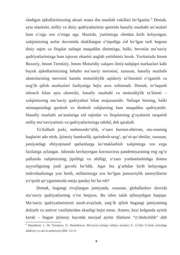 oladigan ajdodlarimizning aksari mana shu mazhab vakillari bo‘lganlar.4 Demak,
ayta olamizki, milliy va diniy qadriyatlarimiz qatorida hanafiy mazhabi an’analari
ham  o‘ziga  xos  o‘ringa  ega.  Hozirda,  yurtimizga  chetdan  kirib  kelayotgan,
xalqimizning asrlar davomida shakllangan e’tiqodiga zid bo‘lgan turli begona
diniy oqim va firqalar nafaqat muqaddas dinimizga, balki, bevosita ma’naviy
qadriyatlarimizga ham tajovuz ekanini anglab yetishimiz kerak. Yurtimizda Imom
Buxoriy, Imom Termiziy, Imom Moturidiy xalqaro ilmiy-tadqiqot markazlari kabi
buyuk ajdodlarimizning bebaho ma’naviy merosini, xususan,  hanafiy mazhabi
ulamolarining  merosini  hamda  moturidiylik  aqidaviy  ta’limotini  o‘rganish  va
targ‘ib  qilish  markazlari  faoliyatiga  bejiz  asos  solinmadi.  Demak,  to‘laqonli
ishonch  bilan  ayta  olamizki,  hanafiy  mazhabi  va  moturidiylik  ta’limoti  –
xalqimizning  ma’naviy  qadriyatlari  bilan  mujassamdir.  Nafaqat  bizning,  balki
mintaqmizdagi  qardosh  va  dindosh  xalqlarning  ham  muqaddas  qadriyatidir.
Hanafiy mazhabi an’analariga zid oqimlar va firqalarning g‘oyalarini tarqatish
milliy ma’naviyatimiz va qadriyatlarimizga tahdid, deb qaraladi.
Ta’kidlash  jozki,  mehmondo‘stlik,  o‘zaro  hurmat-ehtirom,  ota-onaning
haqlarini ado etish, ijtimoiy hamkorlik, qarindosh-urug‘, qo‘ni-qo‘shnilar, xususan,
jamiyatdagi  ehtiyojmand  qatlamlarga  ko‘maklashish  xalqimizga  xos  ezgu
fazilatiga aylangan. Jahonda kechayotgan koronavirus pandemiyasining eng og‘ir
pallasida  xalqimizning  jipsliligi  va  ahilligi,  o‘zaro  yordamlashishga  doimo
tayyorligining  jonli  guvohi  bo‘ldik.  Agar  biz  g‘arbdan  kirib  kelayotgan
individualizmga yon berib, millatimizga xos bo‘lgan jamoaviylik tamoyillarini
yo‘qotib qo‘yganimizda natija qanday bo‘lar edi?
Demak,  bugungi  rivojlangan  jamiyatda,  xususan,  globallashuv  davrida
ma’naviy  qadriyatlarning  o‘rni  beqiyos.  Bu  isbot  talab  qilmaydigan  haqiqat.
Ma’naviy  qadriyatlarimizni  asrab-avaylash,  targ‘ib  qilish  bugungi  jamiyatning
dolzarb va ustivor vazifalaridan ekanligi bejiz emas. Ammo, kezi kelganda aytish
kerak  –  bugun  ijtimoiy  hayotda  mavjud  ayrim  illatlarni  “o‘zbekchilik”  deb
4 Hasanboеv J., M. Turopova, O. Hasanboеva. Ma’naviy-axloqiy tarbiya asoslari.-T.: G’afur G’ulom nomidagi
adabiyot va san’at nashriyoti,2000.-111 b.
8
