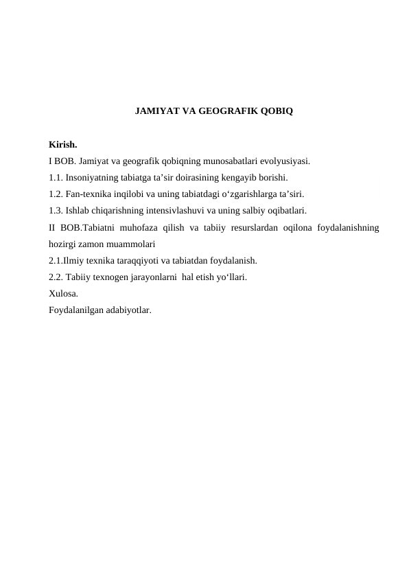 JAMIYAT VA GEOGRAFIK QOBIQ
Kirish.
I BOB. Jamiyat va geografik qobiqning munosabatlari evolyusiyasi.
1.1. Insoniyatning tabiatga ta’sir doirasining kengayib borishi.
1.2. Fan-texnika inqilobi va uning tabiatdagi o‘zgarishlarga ta’siri.
1.3. Ishlab chiqarishning intensivlashuvi va uning salbiy oqibatlari.
II  BOB.Tabiatni  muhofaza qilish  va tabiiy resurslardan oqilona foydalanishning
hozirgi zamon muammolari
2.1.Ilmiy texnika taraqqiyoti va tabiatdan foydalanish.
2.2. Tabiiy texnogen jarayonlarni  hal etish yo‘llari.
Xulosa.
Foydalanilgan adabiyotlar.
