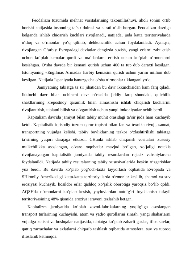     Feodalizm tuzumida mehnat vositalarining takomillashuvi, aholi sonini ortib
borishi natijasida insonning ta’sir doirasi va surati o‘sib borgan. Feodalizm davriga
kelganda ishlab chiqarish kuchlari rivojlanadi, natijada, juda katta territoriyalarda
o‘tloq  va  o‘rmonlar  yo‘q  qilinib,  dehkonchilik  uchun  foydalaniladi.  Ayniqsa,
rivojlangan G‘arbiy Evropadagi davlatlar dengizda suzish, yangi erlarni zabt etish
uchun ko‘plab  kemalar  qurdi  va  ma’danlarni  eritish  uchun ko‘plab  o‘rmonlarni
kesishgan. O‘sha davrda bir kemani qurish uchun 400 ta tup dub daraxti kesilgan.
Istoniyaning «Engilmas Armada» harbiy kemasini qurish uchun yarim million dub
kesilgan. Natijada Ispaniyada hanuzgacha o‘sha o‘rmonlar tiklangani yo‘q.
          Jamiyatning tabiatga ta’sir jihatidan bu davr ikkinchisidan kam farq qiladi.
Ikkinchi  davr  bilan  uchinchi  davr  o‘rtasida  jiddiy  farq  shundaki,  qulchilik
shakllarining  krepostnoy  qaramlik  bilan  almashishi  ishlab  chiqarish  kuchlarini
rivojlantirish, tabiatni bilish va o‘zgartirish uchun yangi imkoniyatlar ochib berdi.
    Kapitalizm davrida jamiyat bilan tabiiy muhit orasidagi ta’sir juda ham kuchayib
ketdi. Kapitalistik iqtisodiy tuzum qaror topishi bilan fan va texnika rivoji, sanoat,
transportning vujudga kelishi, tabiiy boyliklarning tezkor o‘zlashtirilishi tabiatga
ta’sirning  yuqori  darajaga  etkazdi.  CHunki  ishlab  chiqarish  vositalari  xususiy
mulkchilikka  asoslangan,  o‘zaro  raqobatlar  mavjud  bo‘lgan,  xo‘jaligi  notekis
rivojlanayotgan  kapitalistik  jamiyatda  tabiiy  resurslardan  rejasiz  vahshiylarcha
foydalanildi. Natijada tabiiy resurslarning tabiiy xususiyatlarida keskin o‘zgarishlar
yuz  berdi.  Bu  davrda  ko‘plab  yog‘och-taxta  tayyorlash  oqibatida  Evropada  va
SHimoliy Amerikadagi katta-katta territoriyalarda o‘rmonlar kesilib, shamol va suv
eroziyasi kuchayib, hosildor erlar qishloq xo‘jalik oborotiga yaroqsiz bo‘lib qoldi.
AQSHda  o‘rmonlarni  ko‘plab  kesish,  yaylovlardan  noto‘g‘ri  foydalanish  tufayli
territoriyasining 48% qismida eroziya jarayoni tezlashib ketgan.
Kapitalizm  jamiyatida  ko‘plab  zavod-fabrikalarning  yoqilg‘iga  asoslangan
transport turlarining kuchayishi, atom va yadro qurollarini sinash, yangi shaharlarni
vujudga kelishi va boshqalar natijasida, tabiatga ko‘plab zaharli gazlar, iflos suvlar,
qattiq zarrachalar va axlatlarni chiqarib tashlash oqibatida atmosfera, suv va tuproq
ifloslanib ketmoqda.

