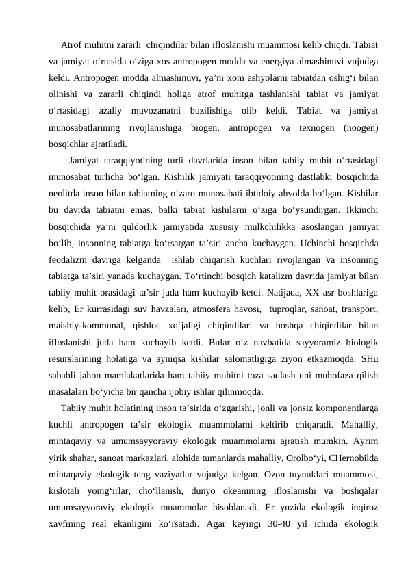 Atrof muhitni zararli  chiqindilar bilan ifloslanishi muammosi kelib chiqdi. Tabiat
va jamiyat o‘rtasida o‘ziga xos antropogen modda va energiya almashinuvi vujudga
keldi. Antropogen modda almashinuvi, ya’ni xom ashyolarni tabiatdan oshig‘i bilan
olinishi  va  zararli  chiqindi  holiga  atrof  muhitga  tashlanishi  tabiat  va  jamiyat
o‘rtasidagi  azaliy  muvozanatni  buzilishiga  olib  keldi.  Tabiat  va  jamiyat
munosabatlarining  rivojlanishiga  biogen,  antropogen  va  texnogen  (noogen)
bosqichlar ajratiladi. 
    Jamiyat taraqqiyotining turli davrlarida inson bilan tabiiy muhit o‘rtasidagi
munosabat turlicha bo‘lgan. Kishilik jamiyati taraqqiyotining dastlabki bosqichida
neolitda inson bilan tabiatning o‘zaro munosabati ibtidoiy ahvolda bo‘lgan. Kishilar
bu  davrda  tabiatni  emas,  balki  tabiat  kishilarni  o‘ziga  bo‘ysundirgan.  Ikkinchi
bosqichida  ya’ni  quldorlik  jamiyatida  xususiy  mulkchilikka  asoslangan  jamiyat
bo‘lib, insonning tabiatga ko‘rsatgan ta’siri ancha kuchaygan. Uchinchi bosqichda
feodalizm  davriga  kelganda   ishlab  chiqarish  kuchlari  rivojlangan  va  insonning
tabiatga ta’siri yanada kuchaygan. To‘rtinchi bosqich katalizm davrida jamiyat bilan
tabiiy muhit orasidagi ta’sir juda ham kuchayib ketdi. Natijada, XX asr boshlariga
kelib, Er kurrasidagi suv havzalari, atmosfera havosi,  tuproqlar, sanoat, transport,
maishiy-kommunal,  qishloq  xo‘jaligi  chiqindilari  va  boshqa  chiqindilar  bilan
ifloslanishi  juda  ham  kuchayib  ketdi.  Bular  o‘z  navbatida  sayyoramiz  biologik
resurslarining holatiga va ayniqsa kishilar salomatligiga ziyon etkazmoqda. SHu
sababli jahon mamlakatlarida ham tabiiy muhitni toza saqlash uni muhofaza qilish
masalalari bo‘yicha bir qancha ijobiy ishlar qilinmoqda.
Tabiiy muhit holatining inson ta’sirida o‘zgarishi, jonli va jonsiz komponentlarga
kuchli  antropogen  ta’sir  ekologik  muammolarni  keltirib  chiqaradi.  Mahalliy,
mintaqaviy va umumsayyoraviy ekologik muammolarni ajratish mumkin. Ayrim
yirik shahar, sanoat markazlari, alohida tumanlarda mahalliy, Orolbo‘yi, CHernobilda
mintaqaviy ekologik teng vaziyatlar vujudga kelgan. Ozon tuynuklari muammosi,
kislotali  yomg‘irlar,  cho‘llanish,  dunyo  okeanining  ifloslanishi  va  boshqalar
umumsayyoraviy  ekologik  muammolar  hisoblanadi.  Er  yuzida  ekologik  inqiroz
xavfining  real  ekanligini  ko‘rsatadi.  Agar  keyingi  30-40  yil  ichida  ekologik

