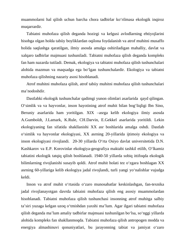 muammolarni hal qilish uchun barcha chora tadbirlar ko‘rilmasa ekologik inqiroz
muqarrardir.
Tabiatni muhofaza qilish deganda hozirgi va kelgusi avlodlarning ehtiyojlarini
hisobga olgan holda tabiiy boyliklardan oqilona foydalanish va atrof muhitni musaffo
holida saqlashga qaratilgan, ilmiy asosda amalga oshiriladigan mahalliy, davlat va
xalqaro tadbirlar majmuasi tushuniladi. Tabiatni muhofaza qilish deganda kompleks
fan ham nazarda tutiladi. Demak, ekologiya va tabiatni muhofaza qilish tushunchalari
alohida mazmun va maqsadga ega bo‘lgan tushunchalardir. Ekologiya va tabiatni
muhofaza qilishning nazariy asosi hisoblanadi.
Atrof muhitni muhofaza qilish, atrof tabiiy muhitni muhofaza qilish tushunchalari
ma’nodoshdir.  
Dastlabki ekologik tushunchalar qadimgi yunon olimlari asarlarida  qayd qilingan.
O‘simlik va va hayvonlar, inson hayotining atrof muhit bilan bog‘liqligi Ibn Sino,
Beruniy  asarlarida  ham  yoritilgan.  XIX  –asrga  kelib  ekologiya  ilmiy  asosda
A.Gumboldt, J.Lamark,  K.Rule,  CH.Darvin, E.Gekkel  asarlarida yoritildi. Lekin
ekologiyaning fan sifatida shakllanishi XX asr boshlarida amalga oshdi. Dastlab
o‘simlik va hayvonlar ekologiyasi, XX asrning 20-yillarida ijtimoiy ekologiya va
inson ekologiyasi rivojlandi.  20-30 yillarda O‘rta Osiyo davlat universitetida D.N.
Kashkarov va E.P. Korovinlar ekologiya-geografiya maktabi tashkil etilib, O‘lkamiz
tabiatini ekologik tatqiq qilish boshlanadi. 1940-50 yillarda sobiq ittifoqda ekologik
bilimlarning rivojlanishi susayib qoldi. Atrof muhit holati tez o‘zgara boshlagan XX
asrning 60-yillariga kelib ekologiya jadal rivojlandi, turli yangi yo‘nalishlar vujudga
keldi.
Inson va atrof muhit o‘rtasida o‘zaro munosabatlar keskinlashgan, fan-texnika
jadal rivojlanayotgan davrda tabiaini muhofaza qilish eng asosiy muammolardan
hisoblanadi. Tabiatni muhofaza qilish tushunchasi insonning atrof muhitga salbiy
ta’siri yuzaga kelgan uzoq o‘tmishdan yaxshi ma’lum. Agar ilgari tabiatni muhofaza
qilish deganda ma’lum amaliy tadbirlar majmuasi tushunilgan bo‘lsa, so‘nggi yillarda
alohida kompleks fan shakllanmoqda. Tabiatni muhofaza qilish antropogen modda va
energiya  almashinuvi  qonuniyatlari,  bu  jarayonning  tabiat  va  jamiyat  o‘zaro
