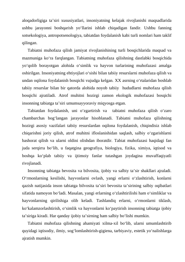 aloqadorligiga ta’siri xususiyatlari, insoniyatning kelajak rivojlanishi maqsadlarida
ushbu  jarayonni  boshqarish  yo‘llarini  ishlab  chiqadigan  fandir.  Ushbu  fanning
sotsekologiya, antropotsenologiya, tabiatdan foydalanish kabi turli nomlari ham taklif
qilingan.
Tabiatni muhofaza qilish jamiyat rivojlanishining turli bosqichlarida maqsad va
mazmuniga ko‘ra farqlangan. Tabiatning muhofaza qilishning dastlabki bosqichida
yo‘qolib  borayotgan  alohida  o‘simlik  va  hayvon  turlarining  muhofazasi  amalga
oshirilgan. Insoniyatning ehtiyojlari o‘sishi bilan tabiiy resurslarni muhofaza qilish va
undan oqilona foydalanish bosqichi vujudga kelgan. XX asrning o‘rtalaridan boshlab
tabiiy resurslar bilan bir qatorda alohida noyob tabiiy  hududlarni muhofaza qilish
bosqichi  ajratiladi.  Atrof  muhitni  hozirgi  zamon  ekologik  muhofazasi  bosqichi
insonning tabiatga ta’siri umumsayyoraviy miqyosga etgan. 
Tabiatdan  foydalanish,  uni  o‘zgartirish  va   tabiatni  muhofaza  qilish  o‘zaro
chambarchas  bog‘langan  jarayonlar  hisoblanadi.  Tabiatni  muhofaza  qilishning
hozirgi asosiy vazifalari tabiiy resurslardan oqilona foydalanish, chiqindisiz ishlab
chiqarishni joriy qilish, atrof muhitni ifloslanishidan saqlash, salbiy o‘zgarishlarni
bashorat qilish va ularni oldini olishdan iboratdir. Tabiat muhofazasi haqidagi fan
juda serqirra bo‘lib, u faqatgina geografiya, biologiya, fizika, ximiya, iqtisod va
boshqa  ko‘plab  tabiiy  va  ijtimoiy  fanlar  tutashgan  joydagina  muvaffaqiyatli
rivojlanadi.
Insonning tabiatga bevosita va bilvosita, ijobiy va salbiy ta’sir shakllari ajraladi.
O‘rmonlarning kesilishi, hayvonlarni  ovlash, yangi erlarni o‘zlashtirish, konlarni
qazish natijasida inson tabiatga bilvosita ta’siri bevosita ta’sirining salbiy oqibatlari
sifatida namoyon bo‘ladi. Masalan, yangi erlarning o‘zlashtirilishi ham o‘simliklar va
hayvonlarning  qirilishiga  olib  keladi.  Tashlandiq  erlarni,  o‘rmonlarni  tiklash,
ko‘kalamzorlashtirish, o‘simlik va hayvonlarni ko‘paytirish insonning tabiatga ijobiy
ta’siriga kiradi. Har qanday ijobiy ta’sirning ham salbiy bo‘lishi mumkin. 
Tabiatni muhofaza qilishning ahamiyati xilma-xil bo‘lib, ularni umumlashtirib
quyidagi iqtisodiy, ilmiy, sog‘lomlashtirish-gigiena, tarbiyaviy, estetik yo‘nalishlarga
ajratish mumkin.   
