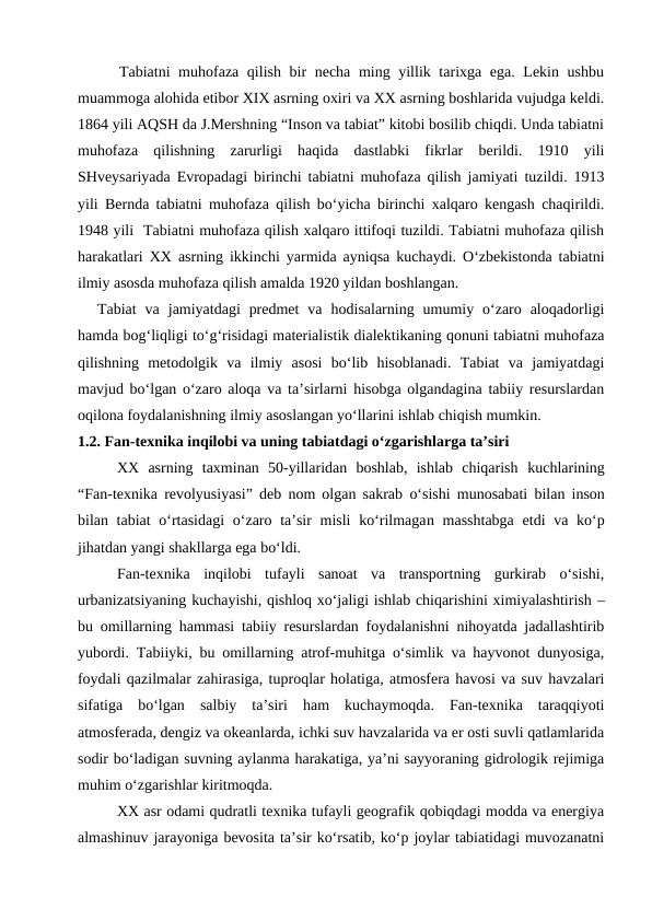      Tabiatni  muhofaza qilish bir  necha ming yillik tarixga ega. Lekin ushbu
muammoga alohida etibor XIX asrning oxiri va XX asrning boshlarida vujudga keldi.
1864 yili AQSH da J.Mershning “Inson va tabiat” kitobi bosilib chiqdi. Unda tabiatni
muhofaza  qilishning  zarurligi  haqida  dastlabki  fikrlar  berildi.  1910  yili
SHveysariyada Evropadagi birinchi tabiatni muhofaza qilish jamiyati tuzildi. 1913
yili Bernda tabiatni muhofaza qilish bo‘yicha birinchi xalqaro kengash chaqirildi.
1948 yili  Tabiatni muhofaza qilish xalqaro ittifoqi tuzildi. Tabiatni muhofaza qilish
harakatlari XX asrning ikkinchi yarmida ayniqsa kuchaydi. O‘zbekistonda tabiatni
ilmiy asosda muhofaza qilish amalda 1920 yildan boshlangan.
Tabiat  va  jamiyatdagi  predmet  va  hodisalarning  umumiy  o‘zaro  aloqadorligi
hamda bog‘liqligi to‘g‘risidagi materialistik dialektikaning qonuni tabiatni muhofaza
qilishning  metodolgik  va  ilmiy  asosi  bo‘lib  hisoblanadi.  Tabiat  va  jamiyatdagi
mavjud bo‘lgan o‘zaro aloqa va ta’sirlarni hisobga olgandagina tabiiy resurslardan
oqilona foydalanishning ilmiy asoslangan yo‘llarini ishlab chiqish mumkin.
1.2. Fan-texnika inqilobi va uning tabiatdagi o‘zgarishlarga ta’siri
XX  asrning  taxminan  50-yillaridan  boshlab,  ishlab  chiqarish kuchlarining
“Fan-texnika revolyusiyasi” deb nom olgan sakrab o‘sishi munosabati bilan inson
bilan tabiat  o‘rtasidagi  o‘zaro ta’sir misli  ko‘rilmagan masshtabga  etdi  va ko‘p
jihatdan yangi shakllarga ega bo‘ldi.
Fan-texnika  inqilobi  tufayli  sanoat  va  transportning  gurkirab  o‘sishi,
urbanizatsiyaning kuchayishi, qishloq xo‘jaligi ishlab chiqarishini ximiyalashtirish –
bu omillarning hammasi tabiiy resurslardan foydalanishni nihoyatda jadallashtirib
yubordi. Tabiiyki, bu omillarning atrof-muhitga o‘simlik va hayvonot dunyosiga,
foydali qazilmalar zahirasiga, tuproqlar holatiga, atmosfera havosi va suv havzalari
sifatiga  bo‘lgan  salbiy  ta’siri  ham  kuchaymoqda.  Fan-texnika  taraqqiyoti
atmosferada, dengiz va okeanlarda, ichki suv havzalarida va er osti suvli qatlamlarida
sodir bo‘ladigan suvning aylanma harakatiga, ya’ni sayyoraning gidrologik rejimiga
muhim o‘zgarishlar kiritmoqda.
XX asr odami qudratli texnika tufayli geografik qobiqdagi modda va energiya
almashinuv jarayoniga bevosita ta’sir ko‘rsatib, ko‘p joylar tabiatidagi muvozanatni
