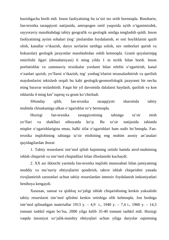 buzishgacha borib etdi. Inson faoliyatining bu ta’siri tez ortib bormoqda. Binobarin,
fan-texnika taraqqiyoti natijasida, antropogen omil yuqorida aytib o‘tganimizdek,
sayyoraviy masshtabdagi tabiiy geografik va geologik omilga tenglashib qoldi. Inson
faoliyatining ayrim sohalari (tog‘ jinslaridan foydalanish, er osti boyliklarini qazib
olish, kanallar o‘tkazish, daryo suvlarini tartibga solish, suv omborlari qurish va
hokazolar) geologik jarayonlar masshtabidan oshib ketmoqda. Granit qoyalarinipg
emirilishi  ilgari  (denudatsiyasi)  6  ming  yilda  1  m  tezlik  bilan  bordi.  Inson
portlatishlar  va  zamonaviy  texnikalar  yordami  bilan  relefni  o‘zgartirish,  kanal
o‘zanlari qazish, yo‘llarni o‘tkazish, tog‘ yonbag‘irlarini terassalashtirish va qurilish
maydonlarini tekislash orqali bu kabi geologik-geomorfologik jarayonni bir necha
ming baravar tezlashtirdi. Faqat bir yil davomida dalalarni haydash, qurilish va kon
ishlarida 4 ming km3 tuproq va grunt ko‘chiriladi.
SHunday
 
qilib,
 
fan-texnika
 
taraqqiyoti
 
sharoitida
 
tabiiy
muhitda chinakamiga ulkan o‘zgarishlar ro‘y bermoqda.
Hozirgi
 
fan-texnika
 
taraqqiyotining
 
tabiatga
 
ta’sir
 
etish
yo‘llari  va  shakllari  nihoyatda  ko‘p.  Bu  ta’sir  natijasida  tabiatda
miqdor o‘zgarishlarigina emas, balki sifat o‘zgarishlari ham sodir bo‘lmoqda. Fan-
texnika  inqilobining  tabiatga  ta’sir  etishining  eng  muhim  asosiy  an’analari
quyidagilardan iborat:
1. Tabiiy resurslarni iste’mol qilish hajmining ortishi hamda atrof-muhitning
ishlab chiqarish va iste’mol chiqindilari bilan ifloslanishi kuchaydi;
2. XX asr ikkinchi yarmida fan-texnika inqilobi munosabati bilan jamiyatning
moddiy  va  ma’naviy  ehtiyojlarini  qondirish,  takror  ishlab  chiqarishni  yanada
rivojlantirish zaruratlari uchun tabiiy resurslardan intensiv foydalanish imkoniyatlari
benihoya kengaydi.
Xususan, sanoat va qishloq xo‘jaligi ishlab chiqarishining keskin yuksalishi
tabiiy  resurslarni  iste’mol  qilishni  keskin  ortishiga  olib  kelmoqda.  Jon  boshiga
iste’mol qilinadigan materiallar 1913 y. – 4,9  t., 1940 y. – 7,4 t., 1960 y. – 14,3
tonnani tashkil etgan bo‘lsa, 2000 yilga kelib 35-40 tonnani tashkil etdi. Hozirgi
vaqtda  insoniyat  xo‘jalik-maishiy  ehtiyojlari  uchun  yiliga  daryolar  oqimining
