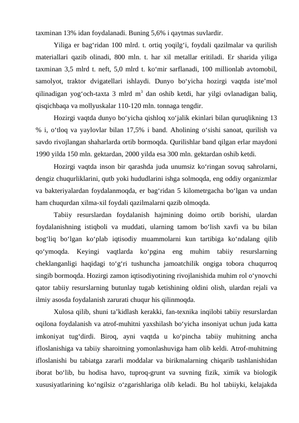taxminan 13% idan foydalanadi. Buning 5,6% i qaytmas suvlardir.
Yiliga er bag‘ridan 100 mlrd. t. ortiq yoqilg‘i, foydali qazilmalar va qurilish
materiallari qazib olinadi, 800 mln. t. har xil metallar eritiladi. Er sharida yiliga
taxminan 3,5 mlrd t. neft, 5,0 mlrd t. ko‘mir sarflanadi, 100 millionlab avtomobil,
samolyot,  traktor  dvigatellari  ishlaydi.  Dunyo  bo‘yicha  hozirgi  vaqtda  iste’mol
qilinadigan yog‘och-taxta 3 mlrd m3 dan oshib ketdi, har yilgi ovlanadigan baliq,
qisqichbaqa va mollyuskalar 110-120 mln. tonnaga tengdir.
Hozirgi vaqtda dunyo bo‘yicha qishloq xo‘jalik ekinlari bilan quruqlikning 13
% i, o‘tloq va yaylovlar bilan 17,5% i band. Aholining o‘sishi sanoat, qurilish va
savdo rivojlangan shaharlarda ortib bormoqda. Qurilishlar band qilgan erlar maydoni
1990 yilda 150 mln. gektardan, 2000 yilda esa 300 mln. gektardan oshib ketdi.
Hozirgi vaqtda inson bir qarashda juda unumsiz ko‘ringan sovuq sahrolarni,
dengiz chuqurliklarini, qutb yoki hududlarini ishga solmoqda, eng oddiy organizmlar
va bakteriyalardan foydalanmoqda, er bag‘ridan 5 kilometrgacha bo‘lgan va undan
ham chuqurdan xilma-xil foydali qazilmalarni qazib olmoqda.
Tabiiy  resurslardan  foydalanish  hajmining  doimo  ortib  borishi,  ulardan
foydalanishning istiqboli va muddati, ularning tamom bo‘lish xavfi va bu bilan
bog‘liq  bo‘lgan  ko‘plab  iqtisodiy  muammolarni  kun  tartibiga  ko‘ndalang  qilib
qo‘ymoqda.  Keyingi  vaqtlarda  ko‘pgina  eng  muhim  tabiiy  resurslarning
cheklanganligi  haqidagi  to‘g‘ri  tushuncha  jamoatchilik  ongiga  tobora  chuqurroq
singib bormoqda. Hozirgi zamon iqtisodiyotining rivojlanishida muhim rol o‘ynovchi
qator tabiiy resurslarning butunlay tugab ketishining oldini olish, ulardan rejali va
ilmiy asosda foydalanish zarurati chuqur his qilinmoqda.
Xulosa qilib, shuni ta’kidlash kerakki, fan-texnika inqilobi tabiiy resurslardan
oqilona foydalanish va atrof-muhitni yaxshilash bo‘yicha insoniyat uchun juda katta
imkoniyat  tug‘dirdi.  Biroq,  ayni  vaqtda  u  ko‘pincha  tabiiy  muhitning  ancha
ifloslanishiga va tabiiy sharoitning yomonlashuviga ham olib keldi. Atrof-muhitning
ifloslanishi bu tabiatga zararli moddalar va birikmalarning chiqarib tashlanishidan
iborat bo‘lib, bu hodisa havo, tuproq-grunt va suvning fizik, ximik va biologik
xususiyatlarining ko‘ngilsiz o‘zgarishlariga olib keladi. Bu hol tabiiyki, kelajakda
