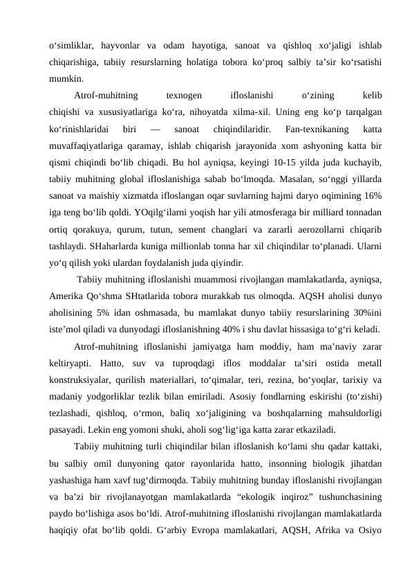 o‘simliklar,  hayvonlar  va  odam  hayotiga,  sanoat  va  qishloq  xo‘jaligi  ishlab
chiqarishiga, tabiiy resurslarning holatiga tobora ko‘proq salbiy ta’sir ko‘rsatishi
mumkin.
Atrof-muhitning
 
texnogen
 
ifloslanishi
 
o‘zining
 
kelib
chiqishi va xususiyatlariga ko‘ra, nihoyatda xilma-xil. Uning eng ko‘p tarqalgan
ko‘rinishlaridai  biri  —  sanoat  chiqindilaridir.  Fan-texnikaning  katta
muvaffaqiyatlariga qaramay, ishlab chiqarish jarayonida xom ashyoning katta bir
qismi chiqindi bo‘lib chiqadi. Bu hol ayniqsa, keyingi 10-15 yilda juda kuchayib,
tabiiy muhitning global ifloslanishiga sabab bo‘lmoqda. Masalan, so‘nggi yillarda
sanoat va maishiy xizmatda ifloslangan oqar suvlarning hajmi daryo oqimining 16%
iga teng bo‘lib qoldi. YOqilg‘ilarni yoqish har yili atmosferaga bir milliard tonnadan
ortiq  qorakuya,  qurum,  tutun,  sement  changlari  va  zararli  aerozollarni  chiqarib
tashlaydi. SHaharlarda kuniga millionlab tonna har xil chiqindilar to‘planadi. Ularni
yo‘q qilish yoki ulardan foydalanish juda qiyindir.
 Tabiiy muhitning ifloslanishi muammosi rivojlangan mamlakatlarda, ayniqsa,
Amerika Qo‘shma SHtatlarida tobora murakkab tus olmoqda. AQSH aholisi dunyo
aholisining 5% idan oshmasada, bu mamlakat dunyo tabiiy resurslarining 30%ini
iste’mol qiladi va dunyodagi ifloslanishning 40% i shu davlat hissasiga to‘g‘ri keladi.
Atrof-muhitning  ifloslanishi  jamiyatga  ham  moddiy,  ham  ma’naviy  zarar
keltiryapti.  Hatto,  suv  va  tuproqdagi  iflos  moddalar  ta’siri  ostida  metall
konstruksiyalar, qurilish materiallari, to‘qimalar, teri, rezina, bo‘yoqlar, tarixiy va
madaniy yodgorliklar tezlik bilan emiriladi. Asosiy fondlarning eskirishi (to‘zishi)
tezlashadi,  qishloq,  o‘rmon,  baliq  xo‘jaligining  va  boshqalarning  mahsuldorligi
pasayadi. Lekin eng yomoni shuki, aholi sog‘lig‘iga katta zarar etkaziladi.
Tabiiy muhitning turli chiqindilar bilan ifloslanish ko‘lami shu qadar kattaki,
bu  salbiy  omil  dunyoning  qator  rayonlarida  hatto,  insonning  biologik  jihatdan
yashashiga ham xavf tug‘dirmoqda. Tabiiy muhitning bunday ifloslanishi rivojlangan
va  ba’zi  bir  rivojlanayotgan  mamlakatlarda  “ekologik  inqiroz”  tushunchasining
paydo bo‘lishiga asos bo‘ldi. Atrof-muhitning ifloslanishi rivojlangan mamlakatlarda
haqiqiy ofat bo‘lib qoldi. G‘arbiy Evropa mamlakatlari, AQSH, Afrika va Osiyo
