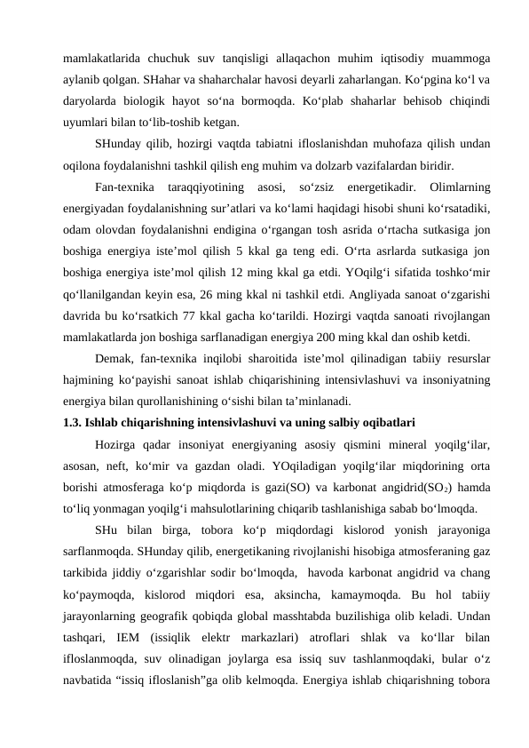 mamlakatlarida  chuchuk  suv  tanqisligi  allaqachon  muhim  iqtisodiy  muammoga
aylanib qolgan. SHahar va shaharchalar havosi deyarli zaharlangan. Ko‘pgina ko‘l va
daryolarda  biologik  hayot  so‘na  bormoqda.  Ko‘plab  shaharlar  behisob  chiqindi
uyumlari bilan to‘lib-toshib ketgan.
SHunday qilib, hozirgi vaqtda tabiatni ifloslanishdan muhofaza qilish undan
oqilona foydalanishni tashkil qilish eng muhim va dolzarb vazifalardan biridir.
Fan-texnika  taraqqiyotining  asosi,  so‘zsiz  energetikadir.  Olimlarning
energiyadan foydalanishning sur’atlari va ko‘lami haqidagi hisobi shuni ko‘rsatadiki,
odam olovdan foydalanishni endigina o‘rgangan tosh asrida o‘rtacha sutkasiga jon
boshiga energiya iste’mol qilish 5 kkal ga teng edi. O‘rta asrlarda sutkasiga jon
boshiga energiya iste’mol qilish 12 ming kkal ga etdi. YOqilg‘i sifatida toshko‘mir
qo‘llanilgandan keyin esa, 26 ming kkal ni tashkil etdi. Angliyada sanoat o‘zgarishi
davrida bu ko‘rsatkich 77 kkal gacha ko‘tarildi. Hozirgi vaqtda sanoati rivojlangan
mamlakatlarda jon boshiga sarflanadigan energiya 200 ming kkal dan oshib ketdi.
Demak, fan-texnika inqilobi sharoitida iste’mol qilinadigan tabiiy resurslar
hajmining ko‘payishi sanoat ishlab chiqarishining intensivlashuvi va insoniyatning
energiya bilan qurollanishining o‘sishi bilan ta’minlanadi.
1.3. Ishlab chiqarishning intensivlashuvi va uning salbiy oqibatlari
Hozirga  qadar  insoniyat  energiyaning  asosiy  qismini  mineral  yoqilg‘ilar,
asosan,  neft,  ko‘mir  va  gazdan  oladi. YOqiladigan  yoqilg‘ilar  miqdorining orta
borishi atmosferaga ko‘p miqdorda is gazi(SO) va karbonat angidrid(SO2) hamda
to‘liq yonmagan yoqilg‘i mahsulotlarining chiqarib tashlanishiga sabab bo‘lmoqda.
SHu  bilan  birga,  tobora  ko‘p  miqdordagi  kislorod  yonish  jarayoniga
sarflanmoqda. SHunday qilib, energetikaning rivojlanishi hisobiga atmosferaning gaz
tarkibida jiddiy o‘zgarishlar sodir bo‘lmoqda,  havoda karbonat angidrid va chang
ko‘paymoqda,  kislorod  miqdori  esa,  aksincha,  kamaymoqda.  Bu  hol  tabiiy
jarayonlarning geografik qobiqda global masshtabda buzilishiga olib keladi. Undan
tashqari,  IEM  (issiqlik  elektr  markazlari)  atroflari  shlak  va  ko‘llar  bilan
ifloslanmoqda,  suv  olinadigan  joylarga  esa  issiq  suv  tashlanmoqdaki,  bular  o‘z
navbatida “issiq ifloslanish”ga olib kelmoqda. Energiya ishlab chiqarishning tobora
